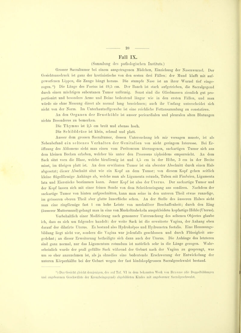 Fall IX. (Sammlung des pathologischen Instituts.) Grosser Sacraltumor bei einem ausgetragenen Mädchen, Einziehung der Nasenwurzel. Der Gesichtsausdruck ist ganz der kretinistische von den ersten drei Fällen; der Mund klafft mit auf- geworfenen Lippen, die Zunge hängt heraus. Die stumpfe Nase ist an ihrer Wurzel tief einge- zogen. *) Die Länge des Foetus ist 49,5 cm. Der Bauch ist stark aufgetrieben, die Sacralgegend durch einen mächtigen subcutanen Tumor unförmig. Sonst sind die Gliedmassen ziemlich gut pro- portionirt und besonders Arme und Beine bedeutend länger wie in den ersten Fällen, und man würde sie ohne Messung direct als normal lang bezeichnen; auch ihr Umfang unterscheidet sich nicht von der Norm. Im Unterhautzellgewebe ist eine reichliche Fettansammlung zu constatiren. An den Organen der Brusthöhle ist ausser pericardialen und pleuralen alten Blutungen nichts Besonderes zu bemerken. Die Thymus ist 2,5 cm breit und ebenso hoch. Die Schilddrüse ist klein, schmal und platt. Ausser dem grossen Sacraltumor, dessen Untersuchung ich mir versagen musste, ist als Nebenbefund ein seltenes Verhalten der Genitalien von nicht geringem Interesse. Bei Er- öffnung des Aldomens sieht man einen vom Peritoneum überzogenen, sackartigen Tumor sich aus dem kleinen Becken erheben, welcher bis unter den Processus xiphoideus emporreicht. An dem Sack sitzt vom die Blase, welche birnförmig ist und 4,5 cm in der Höhe, 3 cm in der Breite misst, im übrigen platt ist. An dem erwähnten Tumor ist ein oberster Abschnitt durch einen Hals abgesetzt; dieser Abschnitt sitzt wie ein Kopf an dem Tumor; von diesem Kopf gehen seitlich kleine flügeiförmige Anhänge ab, welche man als Ligamenta rotunda, Tuben mit Fimbrien, Ligamenta lata und Eierstöcke bestimmen kann. Jener Kopf ist also der Uterus. Der sackartige Tumor und der Kopf lassen sich mit einer feinen Sonde von dem Scheideneingang aus sondiren. Nachdem der sackartige Tumor von hinten aufgeschnitten, kann man seine in den unteren Theil etwas runzelige, im grösseren oberen Theil aber glatte Innerfläche sehen. An der Stelle des äusseren Halses sieht man eine ringförmige fast 1 cm hohe Leiste von muskulöser Beschaffenheit; durch den King (äusserer Muttermund) gelangt man in eine von Muskeltrabekeln ausgekleidete kopfartige Höhle (Uterus). Vorbehaltlich einer Modificirung nach genauerer Untersuchung des seltenen Objectes glaube ich, dass es sich um folgendes handelt: der weite Sack ist die erweiterte Vagina, der Anhang oben darauf der dilatirte Uterus. Es bestand also Hydrokolpos und Hydrometra foetalis. Eine Hemmungs- bildung liegt nicht vor, sondern die Vagina war jedenfalls geschlossen und durch Flüssigkeit aus- gedehnt ; an dieser Erweiterung betheiligte sich dann auch der Uterus. Die Anhänge des letzteren sind ganz normal, nur das Ligamentum rotundum ist natürlich sehr in die Länge gezogen. Wahr- scheinlich wurde der prall gefüllte Sack während der Geburt nach der Vagina zu gesprengt, was um so eher anzunehmen ist, als ja ohnedies eine bedeutende Erschwerung der Entwickelung der unteren Körperhälfte bei der Geburt wegen der fast kindskopfgrossen Sacralgeschwulst bestand. *) Das Gesicht gleicht demjenigen, des auf Tat VI in dem bekannten Werk von Braune (die Doppclbildungen und angeborenen Geschwülste der Kreuzbeingegend) abgebildeten Kindes mit angeborener Sacralgeschwulst.