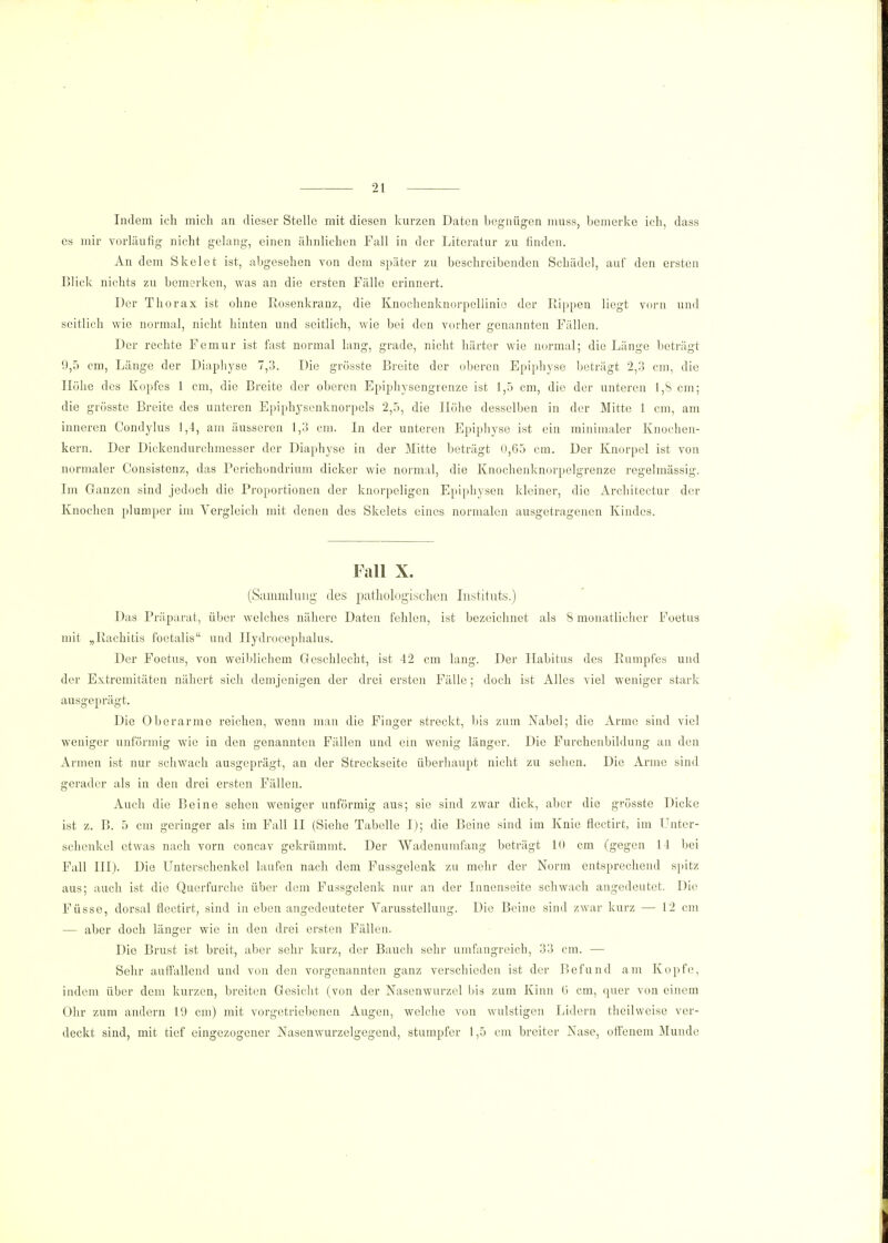 Indem ich mich an dieser Stelle mit diesen kurzen Daten begnügen muss, bemerke ich, dass es mir vorläufig nicht gelang, einen ähnlichen Fall in der Literatur zu finden. An dem Skelet ist, abgesehen von dem später zu beschreibenden Schädel, auf den ersten Blick nichts zu bemerken, was an die ersten Fälle erinnert. Der Thorax ist ohne Rosenkranz, die Knochenknorpellinie der Rippen liegt vorn und seitlich wie normal, nicht hinten und seitlich, wie bei den vorher genannten Fällen. Der rechte Femur ist fast normal lang, grade, nicht härter wie normal; die Länge beträgt 9,5 cm, Länge der Diaphyse 7,3. Die grösste Breite der oberen Epiphyse beträgt 2,3 cm, die Höhe des Kopfes 1 cm, die Breite der oberen Epiphysengrenze ist 1,5 cm, die der unteren 1,8 cm; die grösste Breite des unteren Epiphysenknorpels 2,5, die Höhe desselben in der Mitte 1 cm, am inneren Condylus 1,4, am äusseren 1,3 cm. In der unteren Epiphyse ist ein minimaler Knochen- kern. Der Dickendurchmesser der Diaphyse in der Mitte beträgt 0,65 cm. Der Knorpel ist von normaler Consistenz, das Perichondrium dicker wie normal, die Knochenknorpelgrenze regelmässig. Im Ganzen sind jedoch die Proportionen der knorpeligen Epiphysen kleiner, die Architectur der Knochen plumper im Vergleich mit denen des Skelets eines normalen ausgetragenen Kindes. Fall X. (Sammlung des pathologischen Instituts.) Das Präparat, über welches nähere Daten fehlen, ist bezeichnet als 8 monatlicher Foetus mit „Rachitis foetalis und Ilydrocephalus. Der Foetus, von weiblichem Geschlecht, ist 42 cm lang. Der Habitus des Rumpfes und der Extremitäten nähert sich demjenigen der drei ersten Fälle; doch ist Alles viel weniger stark ausgeprägt. Die Oberarme reichen, wenn man die Finger streckt, bis zum Nabel; die Arme sind viel weniger unförmig wie in den genannten Fällen und ein wenig länger. Die Furchcnbildung an den Armen ist nur schwach ausgeprägt, an der Streckseite überhaupt nicht zu sehen. Die Arme sind gerader als in den drei ersten Fällen. Auch die Beine sehen weniger unförmig aus; sie sind zwar dick, aber die grösste Dicke ist z. B. 5 cm geringer als im Fall II (Siehe Tabelle I); die Beine sind im Knie flectirt, im Unter- schenkel etwas nach vorn concav gekrümmt. Der Wadenumfang beträgt 10 cm (gegen 14 bei Fall III). Die Unterschenkel laufen nach dem Fussgelenk zu mehr der Norm entsprechend spitz aus; auch ist die Querfurche über dem Fassgelenk nur an der Innenseite schwach angedeutet. Die Füsse, dorsal flectirt, sind in eben angedeuteter Varusstellung. Die Beiue sind zwar kurz — 12 cm — aber doch länger wie in den drei ersten Fällen. Die Brust ist breit, aber sehr kurz, der Bauch sehr umfangreich, 33 cm. — Sehr autfallend und von den vorgenannten ganz verschieden ist der Befund am Kopfe, indem über dem kurzen, breiten Gesicht (von der Nasenwurzel bis zum Kinn ü cm, quer von einem Ohr zum andern 19 cm) mit vorgetriebenen Augen, welche von wulstigen Lidern theilweise ver- deckt sind, mit tief eingezogener Nasenwurzelgegend, stumpfer 1,5 cm breiter Nase, offenem Munde