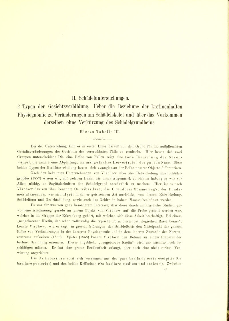 2 Typen der Gesichtsverbildung, lieber die Beziehung der kretinenhaften Physiognomie zu Veränderungen am Schädelskelet und über das Vorkommen derselben ohne Verkürzung des Schädelgrundbeins. Hierzu Tabelle III. Bei der Untersuchung kam es in erster Linie darauf an, den Grund für die auffallendsten Gestaltsveränderungen des Gesichtes der vorerwähnten Fälle zu ermitteln. Iiier lassen sich zwei Gruppen unterscheiden: Die eine Reihe von Fällen zeigt eine tiefe Einziehung der Nasen- wurzel, die andere eine Abplattung, ein mange lhafte s Hervort reten d er ganzen Nase. Diese beiden Typen der Gesichtsverbildung lassen sich zwanglos an der Reihe unserer Objecte differenziren. Nach den bekannten Untersuchungen von Virchow über die Entwicklung des Schädel- grundes (1857) wissen wir, auf welchen Punkt wir unser Augenmerk zu richten haben; es war vor Allem nöthig, an Sagittalschnitten den Schädelgrund anschaulich zu machen. Hier ist es nach Virchow das von ihm benannte Os tribasilare, das Grundbein Sömmering's, der Funda- mentalknochen, wie sich Hyrtl in seiner geistreichen Art ausdrückt, von dessen Entwickelung, Schädelform und Gesichtsbildung, sowie auch das Gehirn in hohem Maasse beeinflusst werden. Es war für uns von ganz besonderem Interesse, dass diese durch umfangreiche Studien ge- wonnene Anschauung gerade an einem Objekt von Virchow auf die Probe gestellt worden war, welches in die Gruppe der Erkrankung gehört, mit welcher sich diese Arbeit beschäftigt. Bei einem „neugeborenen Kretin, der schon vollständig die typische Form dieser pathologischen Rasse besass, konnte Virchow, wie er sagt, in grossen Störungen der Schädelbasis den Mittelpunkt der ganzen Reihe von Veränderungen in der äusseren Physiognomie und in dem inneren Zustande des Nerven- centrums aufweisen (1856). Später (1858) konnte Virchow den Befund an einem Präparat der berliner Sammlung erneuern. Dieser angebliche „neugeborene Kretin wird uns nachher noch be- schäftigen müssen. Er hat eine grosse Berühmtheit erlangt, aber auch eine nicht geringe Ver- wirrung an gerieb tet. Das Os tribasilare setzt sich zusammen aus der pars basilaris ossis oeeipitis (Os basilare posterius) und den beiden Keilbeinen (Os basilare medium und anticum). Zwischen 4*