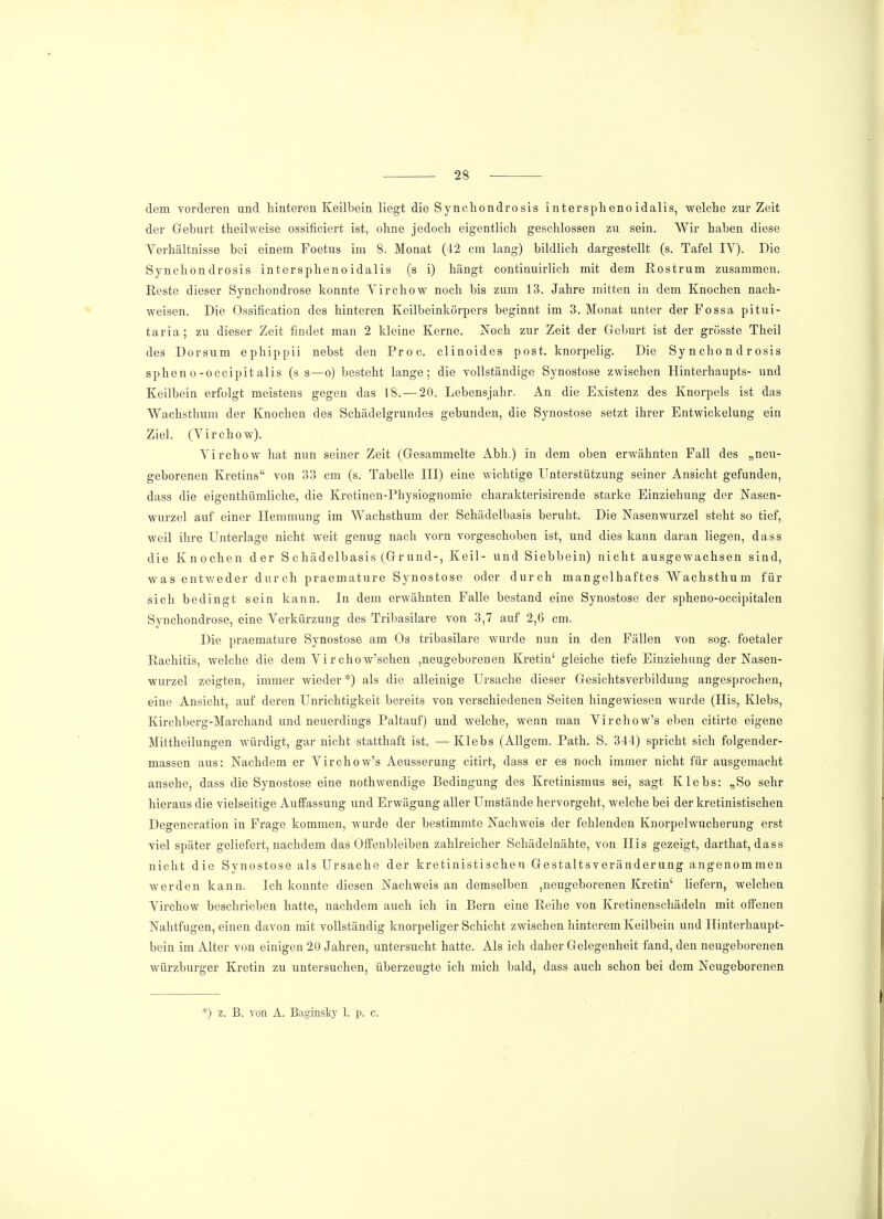 dem vorderen und hinteren Keilbein liegt die Synchondrosis intersphenoidalis, welche zur Zeit der Geburt theilweise ossificiert ist, ohne jedoch eigentlich geschlossen zu sein. Wir haben diese Verhältnisse bei einem Foetus im 8. Monat (42 cm lang) bildlich dargestellt (s. Tafel IY). Die Synchondrosis intersphenoidalis (s i) hängt continuirlich mit dem Rostrum zusammen. Reste dieser Synchondrose konnte Virchow noch bis zum 13. Jahre mitten in dem Knochen nach- weisen. Die Ossification des hinteren Keilbeinkörpers beginnt im 3. Monat unter der Possa pitui- taria; zu dieser Zeit findet man 2 kleine Kerne. Noch zur Zeit der Geburt ist der grösste Theil des Dorsum ephippii nebst den Proc. clinoides post. knorpelig. Die Synchondrosis spheno-occipitalis (s s—o) besteht lange; die vollständige Synostose zwischen Hinterhaupts- und Keilbein erfolgt meistens gegen das 18. — 20. Lebensjahr. An die Existenz des Knorpels ist das Wachsthum der Knochen des Schädelgrundes gebunden, die Synostose setzt ihrer Entwickelung ein Ziel. (Virchow). Virchow hat nun seiner Zeit (Gesammelte Abh.) in dem oben erwähnten Fall des „neu- geborenen Kretins von 33 cm (s. Tabelle III) eine wichtige Unterstützung seiner Ansicht gefunden, dass die eigenthümliche, die Kretinen-Physiognomie charakterisirende starke Einziehung der Nasen- wurzel auf einer Hemmung im Wachsthum der Schädelbasis beruht. Die Nasenwurzel steht so tief, weil ihre Unterlage nicht weit genug nach vorn vorgeschoben ist, und dies kann daran liegen, dass die Knochen der S chädelbasis (Grund-, Keil- und Siebbein) nicht ausgewachsen sind, was entweder durch praemature Synostose oder durch mangelhaftes Wachsthum für sich bedingt sein kann. In dem erwähnten Falle bestand eine Synostose der spheno-occipitalen Synchondrose, eine Verkürzung des Tribasilare von 3,7 auf 2,6 cm. Die praemature Synostose am Os tribasilare wurde nun in den Fällen von sog. foetaler Rachitis, welche die dem Vir chow'schen ,neugeborenen Kretin' gleiche tiefe Einziehung der Nasen- wurzel zeigten, immer wieder *) als die alleinige Ursache dieser Gesichtsverbildung angesprochen, eine Ansicht, auf deren Unrichtigkeit bereits von verschiedenen Seiten hingewiesen wurde (His, Klebs, Kirchberg-Marchand und neuerdings Paltauf) und welche, wenn man Virchow's eben citirte eigene Mittheilungen würdigt, gar nicht statthaft ist. — Klebs (Allgem. Path. S. 344) spricht sich folgender- massen aus: Nachdem er Virchow's Aeussernng citirt, dass er es noch immer nicht für ausgemacht ansehe, dass die Synostose eine nothwendige Bedingung des Kretinismus sei, sagt Klebs: „So sehr hieraus die vielseitige Auffassung und Erwägung aller Umstände hervorgeht, welche bei der kretinistischen Degeneration in Frage kommen, wurde der bestimmte Nachweis der fehlenden Knorpelwucherung erst viel später geliefert, nachdem das Offenbleiben zahlreicher Schädelnähte, von His gezeigt, darthat, dass nicht die Synostose als Ursache der kretinistischen Gestalts Veränderung angenommen werden kann. Ich konnte diesen Nachweis an demselben ,neugeborenen Kretin' liefern, welchen Virchow beschrieben hatte, nachdem auch ich in Bern eine Reihe von Kretinenschädeln mit offenen Nahtfugen, einen davon mit vollständig knorpeliger Schicht zwischen hinterem Keilbein und Hinterhaupt- bein im Alter von einigen 20 Jahren, untersucht hatte. Als ich daher Gelegenheit fand, den neugeborenen Würzburger Kretin zu untersuchen, überzeugte ich mich bald, dass auch schon bei dem Neugeborenen *) z. B. von A. Baginsky 1. p. c.