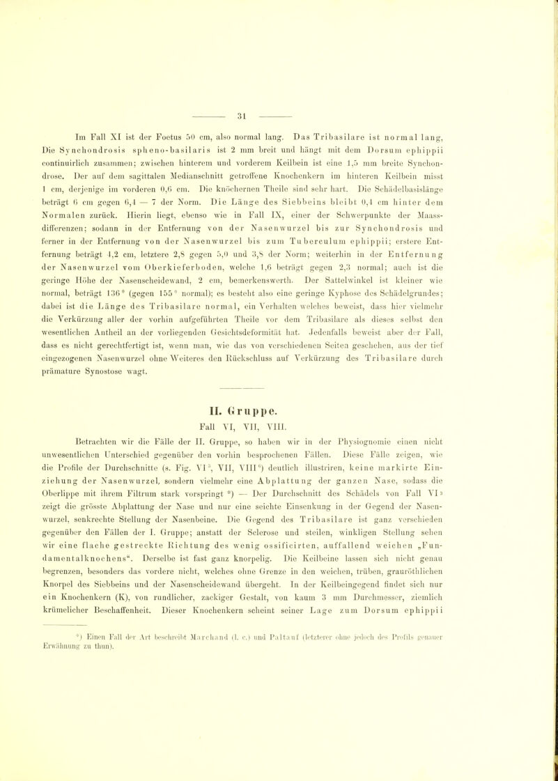 Im Fall XI ist der Foetus 50 cm, also normal lang. Das Tribasilare ist normal lang, Die Sy nchondrosis spheno-basilaris ist 2 mm breit und hängt mit dem Dorsum epbippii continuirlich zusammen; zwischen hinterem und vorderem Keilbein ist eine 1,5 mm breite Synchon- drose. Der auf dem sagittalen Medianschnitt getroffene Knochenkern im hinteren Keilbein misst 1 cm, derjenige im vorderen 0,6 cm. Die knöchernen Theile sind sehr hart. Die Schädelbasislänge beträgt 6 cm gegen 6,4 — 7 der Norm. Die Länge des Siebbeins bleibt 0,4 cm hinter dem Normalen zurück. Hierin liegt, ebenso wie in Fall IX, einer der Schwerpunkte der Maass- differenzen; sodann in der Entfernung von der Nasenwurzel bis zur Synchondrosis und ferner in der Entfernung von der Nasenwurzel bis zum Tuberculum ephippii; erstere Ent- fernung beträgt 1,2 cm, letztere 2,8 gegen 5,0 und 3,S der Norm; weiterhin in der Entfernung der Nasenwurzel vom Oberkieferboden, welche 1,6 beträgt gegen 2,3 normal; auch ist die geringe Höhe der Nasenscheidewand, 2 cm, bemerkenswerth. Der Sattelwinkel ist kleiner wie normal, beträgt 136° (gegen 155 normal); es besteht also eine geringe Kyphose des Schädelgrundes; dabei ist die Länge des Tribasilare normal, ein Verhalten welches beweist, dass hier vielmehr die Verkürzung aller der vorhin aufgeführten Theile vor dem Tribasilare als dieses selbst den wesentlichen Antheil an der vorliegenden Gesichtsdeformität hat. Jedenfalls beweist aber der Fall, dass es nicht gerechtfertigt ist, wenn man, wie das von verschiedenen Seiten geschehen, aus der tief eingezogenen Nasenwurzel ohne Weiteres den Rückschluss auf Verkürzung des Tribasilare durch prämature Synostose wagt. IL Gruppe. Fall VI, VIT, VIII. Betrachten wir die Fälle der II. Gruppe, so haben wir in der Physiognomie einen nicht unwesentlichen Unterschied gegenüber den vorhin besprochenen Fällen. Diese Fälle zeigen, wie die Profile der Durchschnitte (s. Fig. VI3, VII, VIII0) deutlich illustriren, keine markirte Ein- ziehung der Nasenwurzel, sondern vielmehr eine Abplattung der ganzen Nase, sodass die Oberlippe mit ihrem Filtrum stark vorspringt *) — Der Durchschnitt des Schädels von Fall VI» zeigt die grösste Abplattung der Nase und nur eine seichte Einsenkung in der Gegend der Nasen- wurzel, senkrechte Stellung der Nasenbeine. Die Gegend des Tribasilare ist ganz verschieden gegenüber den Fällen der I. Gruppe; anstatt der Sclerose und steilen, winkligen Stellung sehen wir eine flache gestreckte Richtung des wenig ossificirten, auffallend weichen „Fun- damentalknochens. Derselbe ist fast ganz knorpelig. Die Keilbeine lassen sich nicht genau begrenzen, besonders das vordere nicht, welches ohne Grenze in den weichen, trüben, grauröthlichen Knorpel des Siebbeins und der Nasenscheidewand übergeht. In der Keilbeingegend findet sich nur ein Knochenkern (K), von rundlicher, zackiger Gestalt, von kaum 3 mm Durchmesser, ziemlich krümelicher Beschaffenheit. Dieser Knochenkern scheint seiner Lage zum Dorsum ephippii *) Einen Fall der Art beschreibt Marcliand (1. c.) und Paltauf (letzterer ohne jedoch des Profils genauer Erwähnung zu thun).