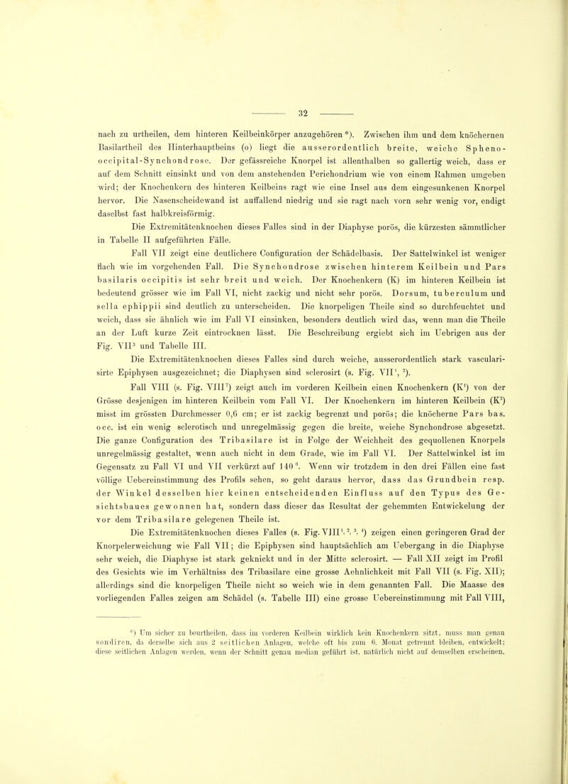 nach zu urtheilen, dem hinteren Keilbeinkörper anzugehören *). Zwischen ihm und dem knöchernen Basilartheil des Hinterhauptbeins (o) liegt die ausserordentlich breite, weiche Spheno- occipital-Sy nchond r ose. Der gefässreiche Knorpel ist allenthalben so gallertig weich, dass er auf dem Schnitt einsinkt und von dem anstehenden Perichondrium wie von einem Rahmen umgeben wird; der Knochenkern des hinteren Keilbeins ragt wie eine Insel aus dem eingesunkenen Knorpel hervor. Die Nasenscheidewand ist auffallend niedrig und sie ragt nach vorn sehr wenig vor, endigt daselbst fast halbkreisförmig. Die Extremitätenknochen dieses Falles sind in der Diaphyse porös, die kürzesten sämmtlicher in Tabelle II aufgeführten Fälle. Fall YII zeigt eine deutlichere Configuration der Schädelbasis. Der Sattelwinkel ist weniger flach wie im vorgehenden Fall. Die Synchondrose zwischen hinterem Keilbein und Pars basilaris occipitis ist sehr breit und weich. Der Knochenkern (K) im hinteren Keilbein ist bedeutend grösser wie im Fall VI, nicht zackig und nicht sehr porös. Dorsum, tuberculum und sella ephippii sind deutlich zu unterscheiden. Die knorpeligen Theile sind so durchfeuchtet und weich, dass sie ähnlich wie im Fall YI einsinken, besonders deutlich wird das, wenn man die Theile an der Luft kurze Zeit eintrocknen lässt. Die Beschreibung ergiebt sich im Uebrigen aus der Fig. VII3 und Tabelle III. Die Extremitätenknochen dieses Falles sind durch weiche, ausserordentlich stark vasculari- sirte Epiphysen ausgezeichnet; die Diaphysen sind sclerosirt (s. Fig. YII1, 2). Fall VIII (s. Fig. VIII7) zeigt auch im vorderen Keilbein einen Knochenkern (K1) von der Grösse desjenigen im hinteren Keilbein vom Fall VI. Der Knochenkern im hinteren Keilbein (K2) misst im grössten Durchmesser 0,6 cm; er ist zackig begrenzt und porös; die knöcherne Pars bas. occ. ist ein wenig sclerotisch und unregelmässig gegen die breite, weiche Synchondrose abgesetzt. Die ganze Configuration des Tribasilare ist in Folge der Weichheit des gequollenen Knorpels unregelmässig gestaltet, wenn auch nicht in dem Grade, wie im Fall VI. Der Sattelwinkel ist im Gegensatz zu Fall VI und VII verkürztauf 140°. Wenn wir trotzdem in den drei Fällen eine fast völlige Uebereinstimmung des Profils sehen, so geht daraus hervor, dass das Grundbein resp. der AVinkel desselben hier keinen entscheidenden Einfluss auf den Typus des Ge- sichtsbaues gewonnen hat, sondern dass dieser das Resultat der gehemmten Entwickelung der vor dem Tribasilare gelegenen Theile ist. Die Extremitätenknochen dieses Falles (s. Fig. VJIIS 2-3, 4) zeigen einen geringeren Grad der Knorpelerweichung wie Fall VII; die Epiphysen sind hauptsächlich am Uebergang in die Diaphyse sehr weich, die Diaphyse ist stark geknickt und in der Mitte sclerosirt. — Fall XII zeigt im Profil des Gesichts wie im Verhältniss des Tribasilare eine grosse Aehnlichkeit mit Fall VII (s. Fig. XII); allerdings sind die knorpeligen Theile nicht so weich wie in dem genannten Fall. Die Maasse des vorliegenden Falles zeigen am Schädel (s. Tabelle III) eine grosse Uebereinstimmung mit Fall VIII, *) Um sicher zu beurtheilen, dass im vorderen Keilbein wirklich kein Knochenkern sitzt, muss man genau sondiren, da derselbe sich aus 2 seitlichen Anlagen, welche oft bis zum 6. Monat getrennt bleiben, entwickelt; diese seitlichen Anlagen werden, wenn der Schnitt genau median geführt ist, natürlich nicht auf demselben erscheinen.