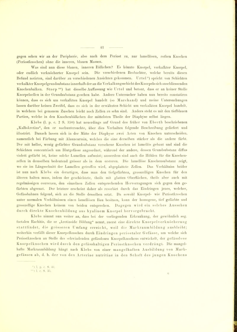 gegen sehen wir an der Peripherie, also nach dem Periost zu, nur laniellösen, rothen Knochen (Periostknochen) ohne die inneren, blauen Massen. Was sind nun diese blauen, inneren Bälkchen? Es könnte Knorpel, verkalkter Knorpel, oder endlich verknöcherter Knorpel sein. Die verschiedenen Beobachter, welche bereits diesen Befund notirten, sind darüber zu verschiedenen Ansichten gekommen. Urtel*) spricht von Schichten verkalkter Knorpelgrundsubstanz innerhalb der an die Verkalkungsschicht des Knorpels sich anschliessenden Knochenbalken. Storp **) hat dieselbe Auffassung wie Urtel und betont, dass er an keiner Stelle Knorpelzellen in der Grundsubstanz gesehen habe. Andere Untersucher haben nun bereits constatiren können, dass es sich um verkalkten Knorpel handelt (so Marchand) und meine Untersuchungen lassen darüber keinen Zweifel, dass es sich in der erwähnten Schicht um verkalkten Knorpel handelt, in welchem bei genauem Zusehen leicht noch Zellen zu sehn sind. Anders steht es mit den tiefblauen Partien, welche in den Knochenbälkchen der mittelsten Theile der Diaphyse selbst liegen. Klebs (1. p. c. 2 S. 350) hat neuerdings auf Grund des früher von Eberth beschriebenen „Kalbskretins, den er nachuntersuchte, über dies Verhalten folgende Beschreibung geliefert und illustrirt. Danach lassen sich in der Mitte der Diaphyse zwei Arten von Knochen unterscheiden, namentlich bei Färbung mit Alauncarmin, welches die eine derselben stärker als die andere färbt. Der mit heller, wenig gefärbter Grundsubstanz versehene Knochen ist lamellös gebaut und sind die Schichten concentrisch um Blutgefässe angeordnet, während der andere, dessen Grundsubstanz diffus violett gefärbt ist, keine solche Lamellen aufweist; ausserdem sind auch die Höhlen für die Knochen- zellen in demselben bedeutend grösser als in dem ersteren. Die lamellöse Knochensubstanz zeigt, wo sie im Längsschnitt der Lamellen getroffen wird, abgeplattete Zellen. Das Verhältniss beider ist nun nach Klebs ein derartiges, dass man den tiefgefärbten, grosszelligen Knochen für den älteren halten muss, indem der geschichtete, theils mit glatten Uberflächen, theils aber auch mit regelmässigen convexen, den einzelnen Zellen entsprechenden Hervorragungen sich gegen den ge- färbten abgrenzt. Der letztere erscheint daher als resorbirt durch das Eindringen jenes, welcher, Gefässbahnen folgend, sich an die Stelle desselben setzt. Da sowohl Knorpel- wie Periostknochen unter normalen Verhältnissen einen laniellösen Bau besitzen, kann der homogene, tief gefärbte und grosszellige Knochen keinem von beiden entsprechen. Dagegen wird ein solches Aussehen durch direkte Knochenbildung aus hyalinem Knorpel hervorgebracht. Klebs nimmt nun weiter an, dass bei der vorliegenden Erkrankung, der gewöhnlich sog. foetalen Rachitis, die er „kretinoide Bildung nennt, zuerst eine direkte Knorpel verknöcherung stattfindet, die grösseren Umfang erreicht, weil die Markraumbildung ausbleibt; weiterhin verfällt dieser Knorpelknochen durch Eindringen periostaler Gefässe, um welche sich Periostknochen an Stelle des schwindenden gefässlosen Knorpelknochens entwickelt, der gefässlose Knorpelknochen wird durch den gefässhaltigen Periostknochen verdrängt. Die mangel- hafte Markraumbildung hängt nach Klebs von einer mangelhaften Ausbildung von Mark- gefässen ab, d. h. der von den Arteriae nutritiae in den Schaft des jungen Knochens p. r. S. 44. **) 1. c. S. 35.