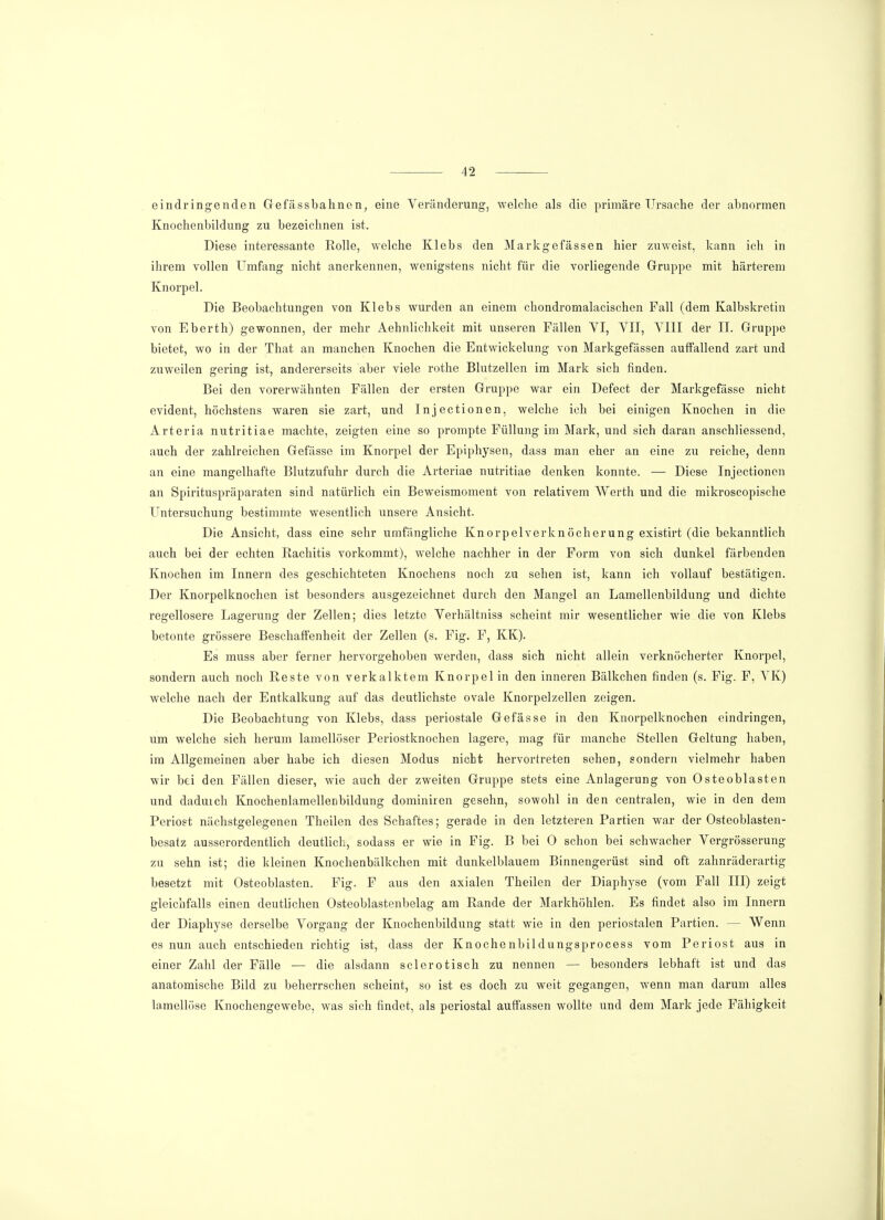 eindringenden Gefässbahnen, eine Veränderung, welche als die primäre Ursache der abnormen Knochenbildung zu bezeichnen ist. Diese interessante Rolle, welche Klebs den Markgefässen hier zuweist, kann icb in ihrem vollen Umfang nicht anerkennen, wenigstens nicht für die vorliegende Gruppe mit härterem Knorpel. Die Beobachtungen von Klebs wurden an einem chondromalacischen Fall (dem Kalbskretin von Eberth) gewonnen, der mehr Aehnlichkeit mit unseren Fällen YI, VII, VIII der II. Gruppe bietet, wo in der That an manchen Knochen die Entwickelung von Markgefässen auffallend zart und zuweilen gering ist, andererseits aber viele rothe Blutzellen im Mark sich finden. Bei den vorerwähnten Fällen der ersten Gruppe war ein Defect der Markgefässe nicht evident, höchstens waren sie zart, und Injectionen, welche ich bei einigen Knochen in die Arteria nutritiae machte, zeigten eine so prompte Füllung im Mark, und sich daran anschliessend, auch der zahlreichen Gefässe im Knorpel der Epiphysen, dass man eher an eine zu reiche, denn an eine mangelhafte Blutzufuhr durch die Arteriae nutritiae denken konnte. — Diese Injectionen an Spirituspräparaten sind natürlich ein Beweismoment von relativem Werth und die mikroscopische Untersuchung bestimmte wesentlich unsere Ansicht. Die Ansicht, dass eine sehr umfängliche Knorpelverknöcherung existirt (die bekanntlich auch bei der echten Rachitis vorkommt), welche nachher in der Form von sich dunkel färbenden Knochen im Innern des geschichteten Knochens noch zu sehen ist, kann ich vollauf bestätigen. Der Knorpelknochen ist besonders ausgezeichnet durch den Mangel an Lamellenbildung und dichte regellosere Lagerung der Zellen; dies letzte Verhältniss scheint mir wesentlicher wie die von Klebs betonte grössere Beschaffenheit der Zellen (s. Fig. F, KK). Es muss aber ferner hervorgehoben werden, dass sich nicht allein verknöcherter Knorpel, sondern auch noch Reste von verkalktem Knorpel in den inneren Bälkchen finden (s. Fig. F, VK) welche nach der Entkalkung auf das deutlichste ovale Knorpelzellen zeigen. Die Beobachtung von Klebs, dass periostale Gefässe in den Knorpelknochen eindringen, um welche sich herum lamellöser Periostknochen lagere, mag für manche Stellen Geltung haben, im Allgemeinen aber habe ich diesen Modus nicht hervortreten sehen, sondern vielmehr haben wir bei den Fällen dieser, wie auch der zweiten Gruppe stets eine Anlagerung von Osteoblasten und daduich Knochenlamellenbildung dominiren gesehn, sowohl in den centralen, wie in den dem Periost nächstgelegenen Theilen des Schaftes; gerade in den letzteren Partien war der Osteoblasten- besatz ausserordentlich deutlich, sodass er wie in Fig. B bei 0 schon bei schwacher Vergrösserung zu sehn ist; die kleinen Knochenbälkchen mit dunkelblauem Binnengerüst sind oft zahnräderartig besetzt mit Osteoblasten. Fig. F aus den axialen Theilen der Diaphyse (vom Fall III) zeigt gleichfalls einen deutlichen Osteoblastenbelag am Rande der Markhöhlen. Es findet also im Innern der Diaphyse derselbe Vorgang der Knochenbildung statt wie in den periostalen Partien. - Wenn es nun auch entschieden richtig ist, dass der Knochenbildungsprocess vom Periost aus in einer Zahl der Fälle — die alsdann sclerotisch zu nennen — besonders lebhaft ist und das anatomische Bild zu beherrschen scheint, so ist es doch zu weit gegangen, wenn man darum alles lamellöse Knochengewebe, was sich findet, als periostal auffassen wollte und dem Mark jede Fähigkeit