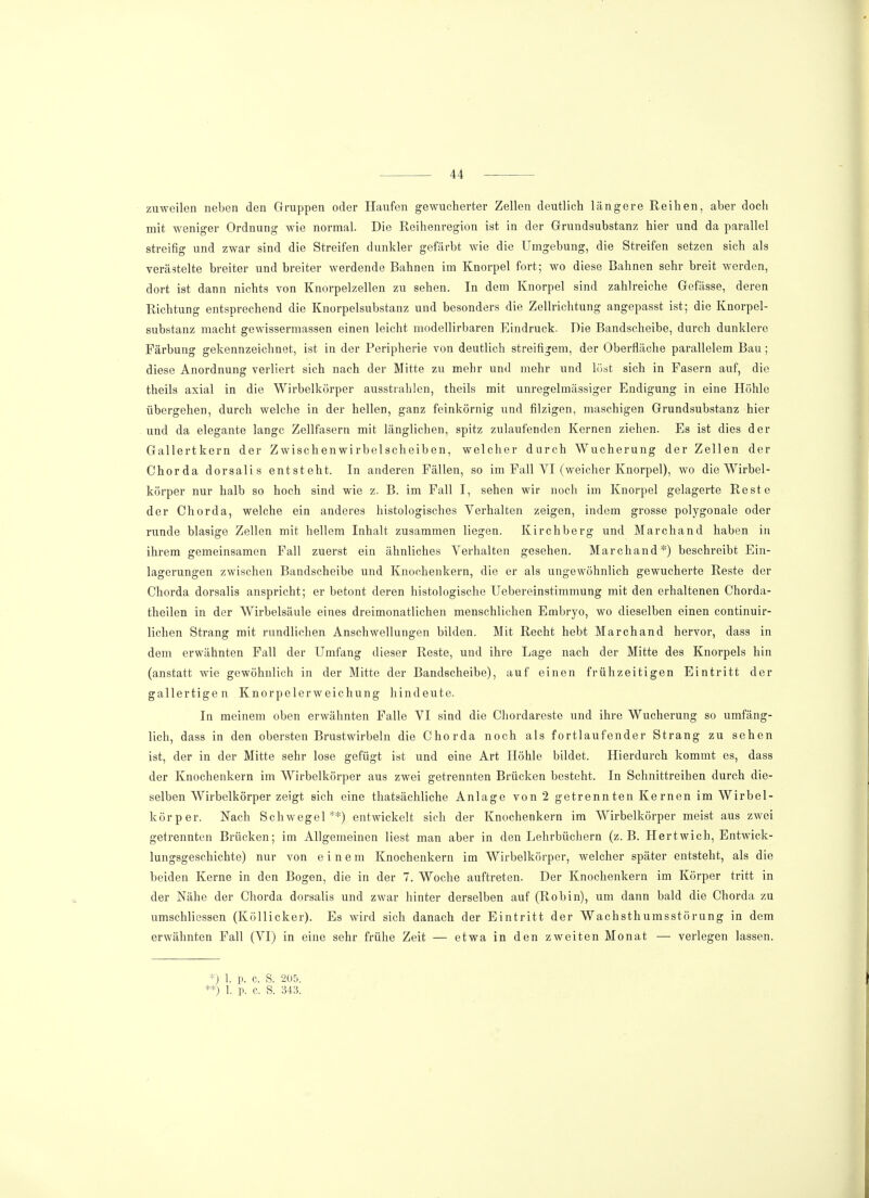 zuweilen neben den Gruppen oder Haufen gewucherter Zellen deutlich längere Reihen, aber doch mit weniger Ordnung wie normal. Die Reihenregion ist in der Grundsubstanz hier und da parallel streifig und zwar sind die Streifen dunkler gefärbt wie die Umgebung, die Streifen setzen sich als verästelte breiter und breiter werdende Bahnen im Knorpel fort; wo diese Bahnen sehr breit werden, dort ist dann nichts von Knorpelzellen zu sehen. In dem Knorpel sind zahlreiche Gefässe, deren Richtung entsprechend die Knorpelsubstanz und besonders die Zellrichtung angepasst ist; die Knorpel- substanz macht gewissermassen einen leicht modellirbaren Eindruck. Die Bandscheibe, durch dunklere Färbung gekennzeichnet, ist in der Peripherie von deutlich streifigem, der Oberfläche parallelem Bau; diese Anordnung verliert sich nach der Mitte zu mehr und mehr und löst sich in Pasern auf, die theils axial in die Wirbelkörper ausstrahlen, theils mit unregelmässiger Endigung in eine Höhle übergehen, durch welche in der hellen, ganz feinkörnig und filzigen, maschigen Grundsubstanz hier und da elegante lange Zellfasern mit länglichen, spitz zulaufenden Kernen ziehen. Es ist dies der Gallertkern der Zwischenwirbelscheiben, welcher durch Wucherung der Zellen der Chorda dorsalis entsteht. In anderen Fällen, so im Fall VI (weicher Knorpel), wo die Wirbel- körper nur halb so hoch sind wie z. B. im Fall I, sehen wir noch im Knorpel gelagerte Reste der Chorda, welche ein anderes histologisches Verhalten zeigen, indem grosse polygonale oder runde blasige Zellen mit hellem Inhalt zusammen liegen. Kirchberg und Marchand haben in ihrem gemeinsamen Fall zuerst ein ähnliches Verhalten gesehen. Marchand*) beschreibt Ein- lagerungen zwischen Bandscheibe und Knochenkern, die er als ungewöhnlich gewucherte Reste der Chorda dorsalis anspricht; er betont deren histologische Uebereinstimmung mit den erhaltenen Chorda- theilen in der Wirbelsäule eines dreimonatlichen menschlichen Embryo, wo dieselben einen continuir- lichen Strang mit rundlichen Anschwellungen bilden. Mit Recht hebt Marchand hervor, dass in dem erwähnten Fall der Umfang dieser Reste, und ihre Lage nach der Mitte des Knorpels hin (anstatt wie gewöhnlich in der Mitte der Bandscheibe), auf einen frühzeitigen Eintritt der gallertigen Knorpelerweichung hindeute. In meinem oben erwähnten Falle VI sind die Chordareste und ihre Wucherung so umfäng- lich, dass in den obersten Brustwirbeln die Chorda noch als fortlaufender Strang zu sehen ist, der in der Mitte sehr lose gefügt ist und eine Art Höhle bildet. Hierdurch kommt es, dass der Knochenkern im Wirbelkörper aus zwei getrennten Brücken besteht. In Schnittreihen durch die- selben Wirbelkörper zeigt sich eine thatsächliche Anlage von 2 getrennten Kernen im Wirbel- körper. Nach Schwegel **) entwickelt sich der Knochenkern im Wirbelkörper meist aus zwei getrennten Brücken; im Allgemeinen liest man aber in den Lehrbüchern (z.B. Hertwich, Entwick- lungsgeschichte) nur von einem Knochenkern im Wirbelkörper, welcher später entsteht, als die beiden Kerne in den Bogen, die in der 7. Woche auftreten. Der Knochenkern im Körper tritt in der Nähe der Chorda dorsalis und zwar hinter derselben auf (Robin), um dann bald die Chorda zu umschliessen (Köllicker). Es wird sich danach der Eintritt der Wachsthumsstörung in dem erwähnten Fall (VI) in eine sehr frühe Zeit — etwa in den zweiten Monat — verlegen lassen. *) 1. p. c, S. 205. **) 1. p. c. S. 343.