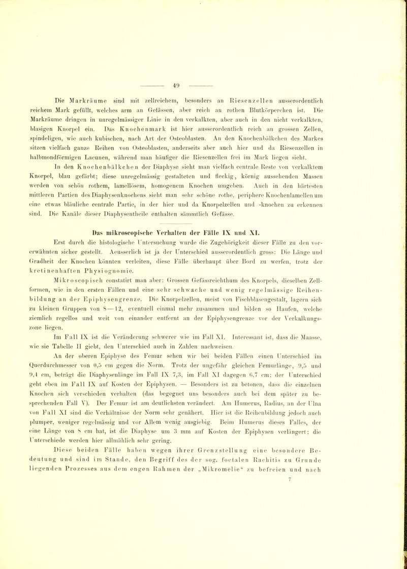 Die Markrüume sind mit zellreichem, besonders an Riesenzellen ausserordentlich reichem Mark gefüllt, welches arm an Gelassen, aber reich an rothen Blutkörperchen ist. Die Markräume dringen in unregelmässiger Linie in den verkalkten, aber auch in den nicht verkalkten, blasigen Knorpel ein. Das Knochenmark ist hier ausserordentlich reich an grossen Zellen, spindeligen, wie auch kubischen, nach Art der Osteoblasten. An den Knochenbälkchen des Markes sitzen vielfach ganze Reihen von Osteoblasten, anderseits aber auch hier und da Riesenzellen in halbmondförmigen Lacunen, während man häufiger die Riesenzellen frei im Mark liegen sieht. In den Knochenbälkchen der Diaphyse sieht man vielfach centrale Reste von verkalktem Knorpel, blau gefärbt; diese unregelmässig gestalteten und fleckig, körnig aussehenden Massen werden von schön rothem, lamellösem, homogenem Knochen umgeben. Auch in den härtesten mittleren Partien des Diaphysenknochens sieht man sehr schöne rothe, periphere Knochenlamellen um eine etwas bläuliche centrale Partie, in der hier und da Knorpelzellen und -knochen zu erkennen sind. Die Kanäle dieser Diaphysentheile enthalten sämmtlich Gefässe. Das niikroseopisclio Verhalten der Fälle IX und XI. Erst durch die histologische Untersuchung wurde die Zugehörigkeit dieser Fälle zu den vor- erwähnten sicher gestellt. Aeusserlich ist ja der Unterschied ausserordentlich gross: Die Länge und Gradheit der Knochen könnten verleiten, diese Fälle überhaupt über Bord zu werfen, trotz der kretinenhaften Physi ognomie. Mikr o scop isch constatirt man aber: Grossen Gefässreichthum des Knorpels, dieselben Zell- formen, wie in den ersten Fällen und eine sehr schwache und wenig regelmässige Reihen- bildung an der Epiphysengrenze. Die Knorpelzellen, meist von Fischblasengestalt, lagern sich zu kleinen Gruppen von 8—12, eventuell einmal mehr zusammen und bilden so Haufen, welche ziemlich regellos und weit von einander entfernt an der Epiphysengrenze vor der Yerkalkungs- zone liegen. Im Fall IX ist die Veränderung schwerer wie im Fall XL Interessant ist, dass die Maasse, wie sie Tabelle II giebt, den Unterschied auch in Zahlen nachweisen. An der oberen Epiphyse des Femur sehen wir bei beiden Fällen einen Unterschied im Querdurchmesser von 0,5 cm gegen die Norm. Trotz der ungefähr gleichen Femurlänge, 9,5 und 9,4 cm, beträgt die Diaphysenlänge im Fall IX 7,3, im Fall XI dagegen 0,7 cm; der Unterschied geht eben im Fall IX auf Kosten der Epiphysen. — Besonders ist zu betonen, dass die einzelnen Knochen sich verschieden verhalten (das begegnet uns besonders auch bei dem später zu be- sprechenden Fall V). Der Femur ist am deutlichsten verändert. Am Humerus, Radius, an der Ulna von Fall XI sind die Verhältnisse der Norm sehr genähert. Iiier ist die Reihenbildung jedoch auch plumper, weniger regelmässig und vor Allem wenig ausgiebig. Beim Humerus dieses Falles, der eine Länge von 8 cm hat, ist die Diaphyse um 3 mm auf Kosten der Epiphysen verlängert; die l nterschiede werden hier allmählich sehr o-erinff. Diese beiden Fälle haben wegen ihrer Gren z stellu ng eine besondere Be- deutung und sind im Stande, den Begriff des der sog. foetalen Rachitis zu Grunde liegenden Prozesses aus dem engen Rahmen der „Mikromelie zu befreien und nach 7