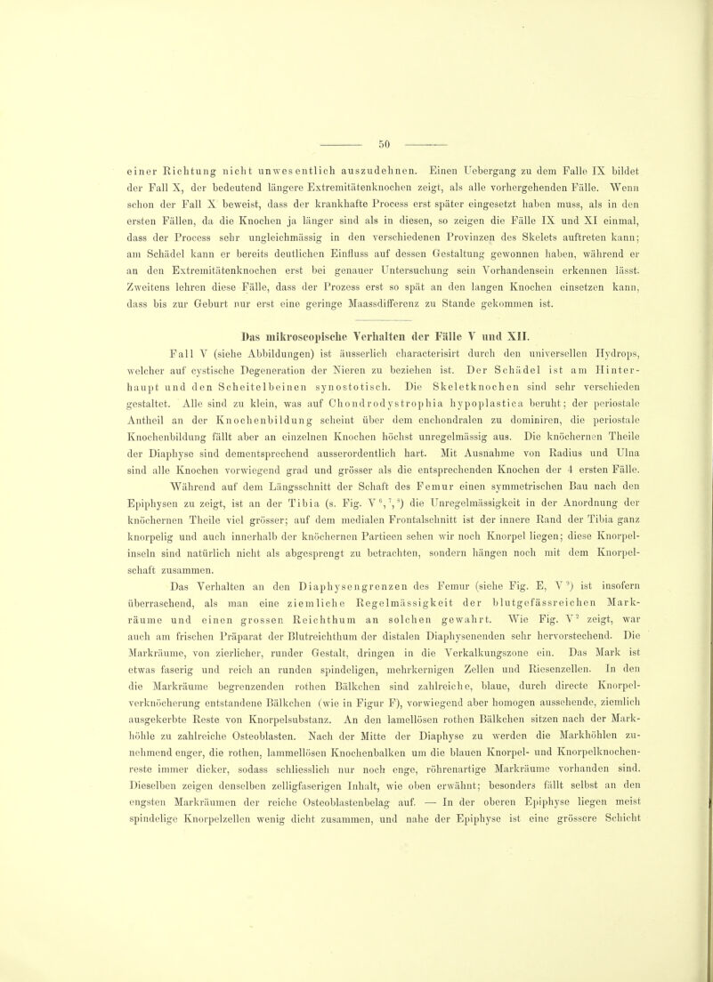 einer Richtung nicht unwesentlich auszudehnen. Einen Uebergang zu dem Falle IX bildet der Fall X, der bedeutend längere Extremitätenknochen zeigt, als alle vorhergehenden Fälle. Wenn schon der Fall X beweist, dass der krankhafte Process erst später eingesetzt haben muss, als in den ersten Fällen, da die Knochen ja länger sind als in diesen, so zeigen die Fälle IX und XI einmal, dass der Process sehr ungleichmässig in den verschiedenen Provinzen des Skelets auftreten kann; am Schädel kann er bereits deutlichen Einfluss auf dessen Gestaltung gewonnen haben, während er an den Extremitätenknochen erst bei genauer Untersuchung sein Vorhandensein erkennen lässt. Zweitens lehren diese Fälle, dass der Prozess erst so spät an den langen Knochen einsetzen kann, dass bis zur Geburt nur erst eine geringe Maassdifferenz zu Stande gekommen ist. Das mikroscopisekc Verhalten der Fälle V und XII. Fall V (siehe Abbildungen) ist äusserlich characterisirt durch den universellen Hydrops, welcher auf cystische Degeneration der Nieren zu beziehen ist. Der Schädel ist am Hinter- haupt und den Scheitelbeinen synostotisch. Die Skeletknochen sind sehr verschieden gestaltet. Alle sind zu klein, was auf Chondrodystrophia hypoplastica beruht; der periostale Antheil an der Knochenbildung scheint über dem enchondralen zu dominiren, die periostale Knochenbildung fällt aber an einzelnen Knochen höchst unregelmässig aus. Die knöchernen Theile der Diaphyse sind dementsprechend ausserordentlich hart. Mit Ausnahme von Radius und Ulna sind alle Knochen vorwiegend grad und grösser als die entsprechenden Knochen der 4 ersten Fälle. Während auf dem Längsschnitt der Schaft des Femur einen symmetrischen Bau nach den Epiphysen zu zeigt, ist an der Tibia (s. Fig. V6,7,8) die Unregelmässigkeit in der Anordnung der knöchernen Theile viel grösser; auf dem medialen Frontalschnitt ist der innere Rand der Tibia ganz knorpelig und auch innerhalb der knöchernen Partieen sehen wir noch Knorpel liegen; diese Knorpel- inseln sind natürlich nicht als abgesprengt zu betrachten, sondern hängen noch mit dem Knorpel- schaft zusammen. Das Verhalten an den Diaphysengrenzen des Femur (siehe Fig. E, V °) ist insofern überraschend, als man eine ziemliche Regelmässigkeit der blutgefässreichen Mark- räume und einen grossen Reichthum an solchen gewahrt. Wie Fig. V2 zeigt, war auch am frischen Präparat der Blutreichthum der distalen Diaphysenenden sehr hervorstechend. Die Markräume, von zierlicher, runder Gestalt, dringen in die Verkalkungszone ein. Das Mark ist etwas faserig und reich an runden spindeligen, mehrkernigen Zellen und Riesenzellen. In den die Markräume begrenzenden rothen Bälkchen sind zahlreiche, blaue, durch directe Knorpel- verknöcherung entstandene Bälkchen (wie in Figur F), vorwiegend aber homogen aussehende, ziemlich ausgekerbte Reste von Knorpelsubstanz. An den lamellösen rothen Bälkchen sitzen nach der Mark- höhle zu zahlreiche Osteoblasten. Nach der Mitte der Diaphyse zu werden die Markhöhlen zu- nehmend enger, die rothen. lammellösen Knochenbalken um die blauen Knorpel- und Knorpelknochen- reste immer dicker, sodass schliesslich nur noch enge, röhrenartige Markräume vorhanden sind. Dieselben zeigen denselben zelligfaserigen Inhalt, wie oben erwähnt; besonders fällt selbst an den engsten Markräumen der reiche Osteoblastenbelag auf. — In der oberen Epiphyse liegen meist spindelige Knorpelzellen wenig dicht zusammen, und nahe der Epiphyse ist eine grössere Schicht