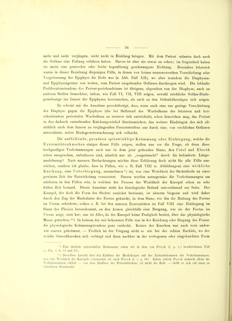 mehr und mehr verjüngen, nicht recht in Einklang bringen. Mit dem Periost müssten doch auch die Gefässe eine Faltung erfahren haben. Davon ist aber nie etwas zu sehen; im Gegentheil haben sie meist eine gestreckte oder leicht bogenförmig geschwungene Richtung. Besonders lehrreich waren in dieser Beziehung diejenigen Fälle, in denen von keiner nennenswerthen Verschiebung oder Vergrösserung der Epiphyse die Rede war (s. Abb. Fall XII), wo aber trotzdem die Diaphysen- und Epiphysengrenze von weiten, vom Periost ausgehenden Gefässen durchzogen wird. Die lebhafte Proliferationstendenz des Periost-perichondriums ist übrigens, abgesehen von der Diaphyse, auch an anderen Stellen bemerkbar, indem, wie Fall VI, VII, VIII zeigen, sowohl reichliche Gefäss-Binde- gewebszüge ins Innere der Epiphysen hereinziehen, als auch an den Gelenküberzügen sich zeigen. Es scheint mir die Annahme gerechtfertigt, dass, wenn auch eine nur geringe Verschiebung der Diaphyse gegen die Epiphyse (die bei Stillstand des Wachsthums der letzteren und fort- schreitendem periostalen Wachsthum an ersterer sich entwickelt), schon hinreichen mag, das Periost in den dadurch entstehenden Knickungswinkel hineinzuziehen, das weitere Eindringen des sich all- mählich nach dem Innern zu verjüngenden Perioststreifens nur durch eine, von reichlichen Gefässen unterstützte, active Bindegewebswucherung sich vollzieht. Die auffallende, geradezu spitzwinklige Krümmung oder Einbiegung, welche die Extremitätenknochen einiger dieser Fälle zeigen, stellen uns vor die Frage, ob denn diese hochgradigen Verkrümmungen auch nur in dem jetzt geltenden Sinne, den Urtel und Eberth schon aussprachen, aufzufassen sind, nämlich nur als „vorgetäuscht durch die behinderte Längs- ausdehnung? Nach unseren Beobachtungen möchte diese Erklärung doch nicht für alle Fälle aus- reichen, sondern ich glaube, dass in Fällen, wie z. B. Fall VIII (s. Abbildungen) eine wirkliche Knickung, eine Ueberbiegung, anzunehmen*) ist, was eine Weichheit der Skelettheile zu einer gewissen Zeit der Entwickelung voraussetzt. Darum werden naturgemäss die Verkrümmungen am stärksten in den Fällen sein, in welchen der Process der Weichheit der Knorpel schon zu sehr früher Zeit bestand. Dieser Annahme steht der histologische Befund unterstützend zur Seite. Der Knorpel, der doch die Form des Skelets zunächst bestimmt, ist abnorm biegsam und wird daher durch den Zug der Muskulatur des Foetus geknickt, in dem Sinne, wie ihn die Haltung des Foetus im Uterus erforderte, sodass z. B. bei den unteren Extremitäten im Fall VIII eine Einbiegung im Sinne der Flexion herauskommt, an den Armen gleichfalls eine Beugung, wie sie der Foetus im Uterus zeigt, statt hat; nur ist Alles, da der Knorpel keine Festigkeit besitzt, über das physiologische Maass getrieben. **) In keinem der mir bekannten Fälle war in der Knickung oder Biegung des Femur die physiologische Krümmungstendenz ganz verdeckt. Keiner der Knochen war nach vorn anders wie convex gekrümmt. — Freilich ist der Vorgang nicht so wie bei der echten Rachitis, wo der weiche Osteoidknochen sich verbiegt und dann nachher in der verbogenen oder eingeknickten Form *) Eine ähnliche spitzwinklige Krümmung sehen wir in dem von Porak (1. p. c.) beschriebenen Fall (s. Fig. 2, S. 13 und 21). **) Derselben Ansicht über den Einfluss des Muskelzuges auf das Zustandekommen der Verkrümmungen, was eine Weichheit des Knorpels voraussetzt, ist auch Porak (1. c. p. 18). Indem jedoch Porak dadurch allein die Verkrümmungen erklärt — von dorn Einfluss des Perioststreifens ist nicht die Beclo — stellt er sich auf einen zu einseitigen Standpunkt.