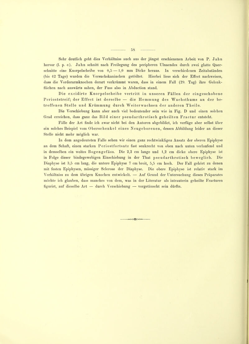 Sehr deutlich geht dies Verhältniss auch aus der jüngst erschienenen Arbeit von P. Jahn hervor (1. p. c). Jahn schnitt nach Freilegung des peripheren Ulnaendes durch zwei glatte Quer- schnitte eine Knorpelscheibe von 0,5 —1,0 mm Dicke heraus. In verschiedenen Zeitabständen (bis 42 Tage) wurden die Versuchskaninchen getödtet. Hierbei liess sich der Effect nachweisen, dass die Vorderarmknochen derart verkrümmt waren, dass in einem Fall (29. Tag) ihre Gelenk- flächen nach auswärts sahen, der Fuss also in Abduction stand. Die excidirte Knorpelscheibe vertritt in unseren Fällen der eingeschobene Perioststreif; der Effect ist derselbe — die Hemmung des Wachsthums an der be- troffenen Stelle und Krümmung durch Weiterwachsen der anderen Theile. Die Verschiebung kann aber auch viel bedeutender sein wie in Fig. D und einen solchen Grad erreichen, dass ganz das Bild einer pseudarthrotisch geheilten Fractur entsteht. Fälle der Art finde ich zwar nicht bei den Autoren abgebildet, ich verfüge aber selbst über ein solches Beispiel vom Oberschenkel eines Neugeborenen, dessen Abbildung leider an dieser Stelle nicht mehr möglich war. In dem angedeuteten Falle sehen wir einen ganz rechtwinkligen Ansatz der oberen Epiphyse an dem Schaft, einen starken Periostfortsatz fast senkrecht von oben nach unten verlaufend und in demselben ein weites Bogengefäss. Die 2,2 cm lange und 1,2 cm dicke obere Epiphyse ist in Folge dieser bindegewebigen Einschiebung in der That pseudarthrotisch beweglich. Die Diaphyse ist 3,5 cm lang, die untere Epiphyse 7 cm breit, 5,5 cm hoch. Der Fall gehört zu denen mit festen Epiphysen, massiger Sclerose der Diaphyse. Die obere Epiphyse ist relativ stark im Verhältniss zu dem übrigen Knochen entwickelt. — Auf Grund der Untersuchung dieses Präparates möchte ich glauben, dass manches von dem, was in der Literatur als intrauterin geheilte Fracturen figurirt, auf dieselbe Art — durch Verschiebung — vorgetäuscht sein dürfte.