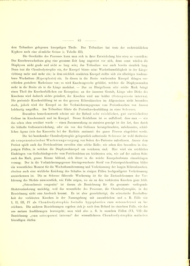 dem Tribasilare gelegenen knorpeligen Theile. Das Tribasilare hat trotz der rechtwinklichen Kyphose noch eine ziemliche Grösse (s. Tabelle III). Die Geschichte des Processes kann man sich in ihrer Entwickelung hier etwa so vorstellen: Das Knochenwachsthum ging eine geraume Zeit lang ungestört vor sich, denn sonst würden die Diaph)rsen nicht grade und nicht so lang sein; das Tribasilare war auch bereits ziemlich lang. Dann trat die Chondrodystrophie ein, der Knorpel büsste seine Wachsthumsfähigkeit in der Längs- richtung mehr und mehr ein; in dem reichlich ernährten Knorpel stellte sich ein allseitiges tendenz- loses Wachsthum (Hyperplasie) ein. In diesen in die Breite wuchernden Knorpel dringen ver- schieden gestaltete Markräume vor; es wird Knochengewebe gebildet, welches die Diaphysenenden mehr in die Breite als in die Länge ausdehnt. — Das an Blutgefässen sehr reiche Mark bringt einen Theil der Knochenbälkchen zur Resorption; an der äusseren Gestalt, Länge oder Dicke des Knochens wird dadurch nichts geändert, der Knochen wird nur hohler (Osteoporosis interna). Die periostale Knochenbildung ist an den grossen Röhrenknochen im Allgemeinen nicht besonders stark, jedoch wird der Knorpel an der Verknöcherungsgrenze vom Periostknochen von Aussen kelchartig umgriffen. Am Tribasilare führte die Periostknochenbildung zu einer Sei er ose. Besonders bemerkenswerth scheint mir der Befund sehr reichlicher, gut entwickelter Gefässe im Knochenmark und im Knorpel. Dieser Reichthum ist so auffallend, dass man — wie das schon oben erwähnt wurde — einen Zusammenhang zu statuiren geneigt ist der Art, dass durch die lebhafte Gefässentwickelung, oder ein von den Gefässen herangebrachtes, unbekanntes, schäd- liches Agenz (wie das Kassowitz bei der Rachitis annimmt) der ganze Process eingeleitet werde. Die bei bestehender Chondrodystrophie gelegentlich auftretende Sclerose ist wohl theilweise als compensato risch er Wuch erungs Vorgang von Seiten des Periostes aufzufassen. Ausser dem Periost spielt auch das Pcrichondrium zuweilen eine solche Rolle; wir sehen dies besonders in den- jenigen Fällen, in welchen die Diaphysenknorpel am weichsten sind, liier wird ein reichliches Eindringen von Gefässbindegewebe vom Pcrichondrium am leichtesten sein, wie auf der andern Seite auch das Mark, grosse Räume bildend, sich direct in die weiche Knorpelsubstanz einzudrängen vermag. Der in die Verknöcherungsgrenze hincingewucherte Streif von Periostperichondrium bildet ein wesentliches Moment für die Wachsthumshemmung und Verkrümmung der langen Röhrenknochen, obschon auch eine wirkliche Knickung des Schaftes in einigen Fällen hochgradigster Verkrümmung anzuerkennen ist. Die zu Sclerose führende Wucherung ist für das Zustandekommen der Ver- kürzung des Skelets unwesentlich, wie Fälle zeigen, wo sie an den verkürzten Knochen ganz fehlt. „Ostoosclerosis congenita ist darum als Bezeichnung für die gesammte vorliegende Skeletveränderung unrichtig, weil das wesentliche des Processes, die Chondrodystrophie, in der Bezeichnung nicht zum Ausdruck kommt. Es ist aber gerechtfertigt, die sclerotische Beschaffen- heit der verkürzten Knochen in der Namengebung mit auszudrücken und z. B. Fälle wie I, II, III, IV als Chondrodystrophia foetalis hypoplastica cum osteosclerosi zu be- zeichnen. Die anderen Bezeichnungen ergeben sich je nach dem Befund im einzelnen Falle, wie das aus meinen Ausführungen hervorgeht; man wird also z. B. in manchen Fällen (VI, VII) die Bezeichnung „cum osteoporosi interna der wesentlicheren Chondrodystrophia malacica hinzufügen dürfen.