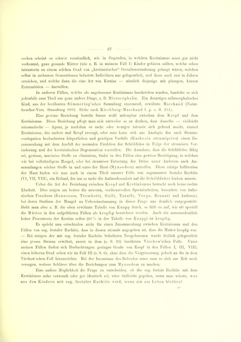 G7 saclien scheint es schwer verständlich, wie in Gegenden, in welchen Kretinismus sonst gar nicht vorkommt, ganz gesunde Mütter (wie z. B. in meinem Fall I) Kinder gebären sollten, welche schon intrauterin zu einem solchen Grad von „kretinistischer Gestaltsveränderung gelangt wären, welchen selbst in mehreren Generationen belastete Individuen nur gelegentlich, und dann auch erst in Jahren erreichen, und welche dann die eine Art von Kretins — nämlich diejenige mit plumpen, kurzen Extremitäten — darstellen. In anderen Fällen, welche als angeborener Kretinismus beschrieben wurden, handelte es sich jedenfalls zum Theil um ganz andere Dinge, z. B. Microccphalie. Ein derartiges mikrocephaliscb.es Kind, aus der berühmten Sömmering'schen Sammlung stammend, erwähnte Marchand (Natur- forscher-Vers. Strassburg 1885. Siehe auch Kirchberg-Marchand 1. p. c. S. 213). Eine gewisse Beziehung besteht ferner wohl unleugbar zwischen dem Kropf und dem Kretinismus. Diese Beziehung pflegt man sich entweder so zu denken, dass dasselbe — vielleicht miasmatische — Agenz, je nachdem es mehr oder weniger intensiv sich geltend macht, einmal Kretinismus, das andere mal Kropf erzeugt, oder man kann sich aus Analogie des nach Struma- exstirpation beobachteten körperlichen und geistigen Verfalls (Kachcxia strumipriva) einen Zu- sammenhang mit dem Ausfall der normalen Funktion der Schilddrüse in Folge der strumösen Ver- änderung und der kretinistischen Degeneration vorstellen. Die Annahme, dass die Schilddrüse fähig sei, gewisse, mucinöse Stoffe zu eliminiren, findet in den Fällen eine gewisse Bestätigung, in welchen wir bei vollständigem Mangel, oder bei strumöser Entartung der Drüse unter Anderem auch An- sammlungen solcher Stoffe in und unter der Haut (Myxoedem) antreffen. Diese sulzige Infiltration der Haut finden wir nun auch in einem Theil unserer Fälle von sogenannter foetaler Rachitis (VI, VII, VIII), ein Befund, der um so mehr die Aufmerksamkeit auf die Schilddrüse lenken musste. Ueber die Art der Beziehung zwischen Kropf und Kretinismus herrscht noch keine rechte Klarheit. Dies zeigen am besten die neueren, verdienstvollen Specialarbeiten, besonders von italie- nischen Forschern (Bonacossa, Trombotti, Galli, Taruffi, Verga, Brunati und Anderen), bei deren Studium der Mangel an Uebereinstimmung in dieser Frage uns deutlich entgegentritt. Sieht man aber z. B. die oben erwähnte Tabelle von Knapp durch, so fällt es auf, wie oft specicll die Mütter in den aufgeführten Fällen als kropfig bezeichnet werden. Auch ein ausserordentlich hoher Procentsatz der Kretins selbst (60% in der Tabelle von Knapp) ist kropfig. Es spricht nun entschieden nicht für einen Zusammenhang zwischen Kretinismus und den Fällen von sog. foetaler Rachitis, dass in diesen niemals angegeben ist, dass die Mutter kropfig war. — Bei einigen der mit sog. foetaler Rachitis behafteten Neugeborenen wurde freilich gelegentlich eine grosse Struma erwähnt, zuerst in dem (s. S. 24) berührten Virchow'schen Falle. Unter meinen Fällen finden sich Beobachtungen geringer Grade von Kropf in den Fällen I, III, VIII; einen höheren Grad sehen wir im Fall III (s. S. 6), ohne dass die Vergrösserung jedoch an die in dem Virchow'schen Fall heranreichte. Bei der Inconstanz des Befundes muss man es sich zur Zeit noch versagen, weitere Schlüsse über die Beziehungen zum Myxoedem zu machen. Eine andere Möglichkeit die Frage zu entscheiden, ob die sog. foetale Rachitis mit dem Kretinismus nahe verwandt oder gar identisch sei, wäre vielleicht gegeben, wenn man wüsste, was aus den Kindern mit sog. foetaler Rachitis wird, wenn sie am Leben bleiben? 9*