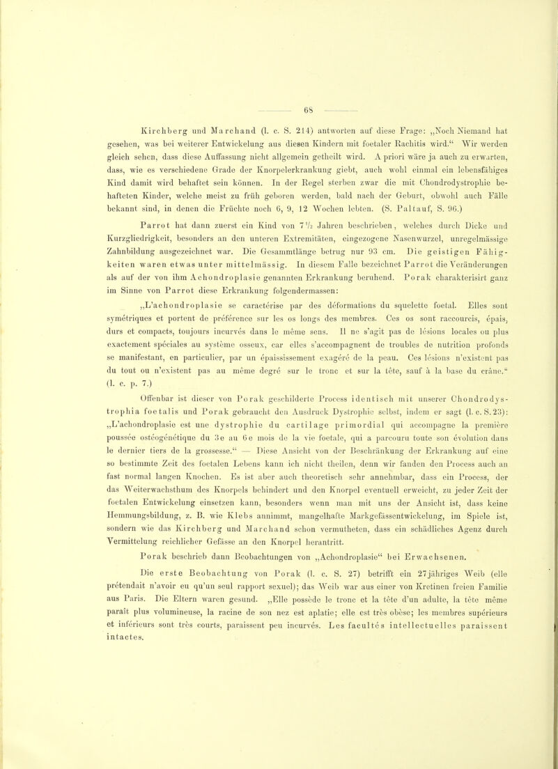 Kirchberg und Marchand (1. c. S. 214) antworten auf diese Frage: „Noch Niemand hat gesehen, was bei weiterer Entwicklung aus diesen Kindern mit foetaler Rachitis wird. Wir werden gleich sehen, dass diese Auffassung nicht allgemein getheilt wird. A priori wäre ja auch zu erwarten, dass, wie es verschiedene Grade der Knorpelerkrankung giebt, auch wohl einmal ein lebensfähiges Kind damit wird behaftet sein können. In der Regel sterben zwar die mit Chondrodystrophie be- hafteten Kinder, welche meist zu früh geboren werden, bald nach der Geburt, obwohl auch Fälle bekannt sind, in denen die Früchte noch 6, 9, 12 Wochen lebten. (S. Pal tauf, S. 96.) Parrot hat dann zuerst ein Kind von 7 V2 Jahren beschrieben, welches durch Dicke und Kurzgliedrigkeit, besonders an den unteren Extremitäten, eingezogene Nasenwurzel, unregelmässige Zahnbildung ausgezeichnet war. Die Gesammtlänge betrug nur 93 cm. Die geistigen Fähig- keiten waren etwas unter mittelmässig. In diesem Falle bezeichnet Parrot die Veränderungen als auf der von ihm Achondroplasie genannten Erkrankung beruhend. Porak charakterisirt ganz im Sinne von Parrot diese Erkrankung folgendermassen: „L'achondroplasie se caracterise par des deformations du squelette foetal. Elles sont symetriques et portent de preference sur les os longs des membres. Ces os sont raecourcis, epais, durs et compacts, toujours ineurves dans le meme sens. II ne s'agit pas de lesions locales 011 plus exaetement speciales au Systeme osseux, car elles s'aecompagnent de troubles de nutrition profonds se manifestant, en particulier, par un epaississement exagere de la peau. Ces lesions n'existent pas du tout ou n'existent pas au meine degre sur le tronc et sur la tete, sauf ä la base du eräne. (1. c. p. 7.) Offenbar ist dieser von Porak geschilderte Process identisch mit unserer Chondrodys- trophia foetalis und Porak gebraucht den Ausdruck Dystrophie selbst, indem er sagt (1. c. S.23): „L'achondroplasie est une dystrophie du cartilage primordial qui aecompagne la premiere poussee osteogenetique du 3e au 6e mois de la vie foetale, qui a parcouru toute son evolution dans le dernier tiers de la grossesse. — Diese Ansicht von der Beschränkung der Erkrankung auf eine so bestimmte Zeit des foetalen Lebens kann ich nicht theilen, denn wir fanden den Process auch an fast normal langen Knochen. Es ist aber auch theoretisch sehr annehmbar, dass ein Process, der das Weiterwachsthum des Knorpels behindert und den Knorpel eventuell erweicht, zu jeder Zeit der foetalen Entwickelung einsetzen kann, besonders wenn man mit uns der Ansicht ist, dass keine Hemmungsbildung, z. B. wie Klebs annimmt, mangelhafte Markgefässentwickelung, im Spiele ist, sondern wie das Kirchberg und Marchand schon vermutheten, dass ein schädliches Agenz durch Vermittelung reichlicher Gefässe an den Knorpel herantritt. Porak beschrieb dann Beobachtungen von „Achondroplasie bei Erwachsenen. Die erste Beobachtung von Porak (1. c. S. 27) betrifft ein 27jähriges Weib (eile pretendait n'avoir eu qu'un seul rapport sexuel); das Weib war aus einer von Kretinen freien Familie aus Paris. Die Eltern waren gesund. „Elle possede le tronc et la tete d'un adulte, la tete meme parait plus volumineuse, la racine de son nez est aplatie; eile est tres obese; les membres superieurs et inferieurs sont tres courts, paraissent peu ineurves. Les facultes intellectuelles paraissent intactes.