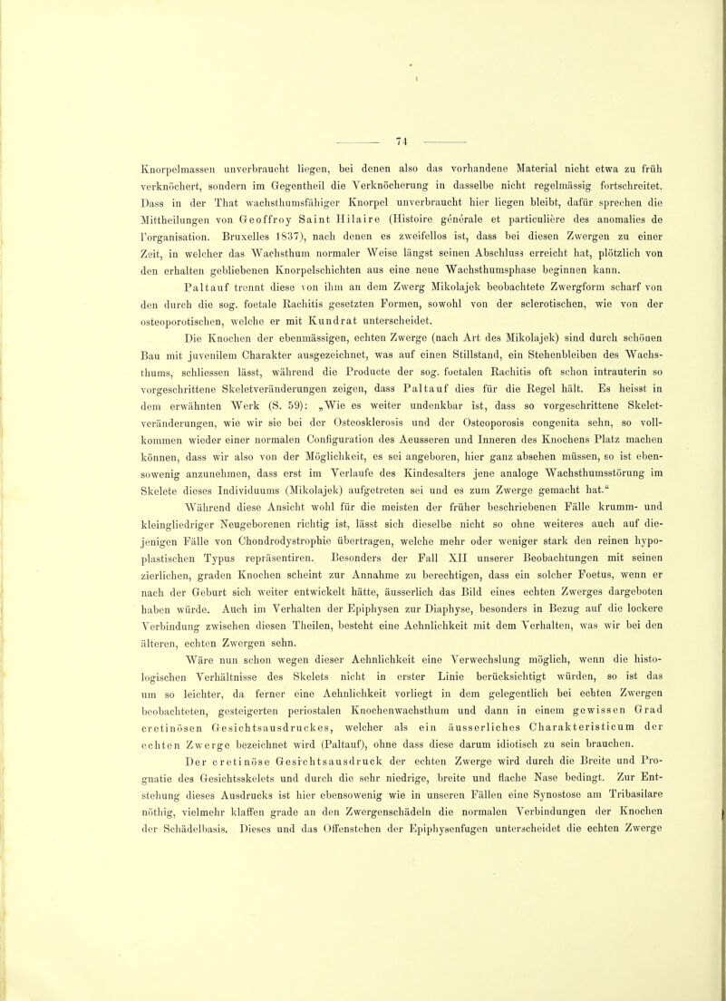 Knorpelmassen unverbraucht liegen, bei denen also das vorhandene Material nicht etwa zu früh verknöchert, sondern im Gegentheil die Verknöcherung in dasselbe nicht regelmässig fortschreitet. Dass in der That wachsthnmsfähigcr Knorpel unverbraucht hier liegen bleibt, dafür sprechen die Mittheilungen von Geoffroy Saint Hilaire (Histoire generale et particuliere des anomalies de l'organisation. Bruxelles 1837), nach denen es zweifellos ist, dass bei diesen Zwergen zu einer Zeit, in welcher das Wachsthum normaler Weise längst seinen Abschluss erreicht hat, plötzlich von den erhalten gebliebenen Knorpelschichten aus eine neue Wachsthumsphase beginnen kann. Paltauf trennt diese von ihm an dem Zwerg Mikolajek beobachtete Zwergform scharf von den durch die sog. foetale Rachitis gesetzten Formen, sowohl von der sclerotischen, wie von der osteoporotischen, welche er mit Kundrat unterscheidet. Die Knochen der ebenmässigen, echten Zwerge (nach Art des Mikolajek) sind durch schönen Bau mit juvenilem Charakter ausgezeichnet, was auf einen Stillstand, ein Stehenbleiben des Wachs- thums, schliessen lässt, während die Producte der sog. foetalen Rachitis oft schon intrauterin so vorgeschrittene Skeletveränderungen zeigen, dass Pal tauf dies für die Regel hält. Es heisst in dem erwähnten Werk (S. 59): „Wie es weiter undenkbar ist, dass so vorgeschrittene Skelet- veränderungen, wie wir sie bei der Osteosklerosis und der Osteoporosis congenita sehn, so voll- kommen wieder einer normalen Configuration des Aeusseren und Inneren des Knochens Platz machen können, dass wir also von der Möglichkeit, es sei angeboren, hier ganz absehen müssen, so ist eben- sowenig anzunehmen, dass erst im Verlaufe des Kindesalters jene analoge Wachsthumsstörung im Skelete dieses Individuums (Mikolajek) aufgetreten sei und es zum Zwerge gemacht hat. Während diese Ansicht wohl für die meisten der früher beschriebenen Fälle krumm- und kleingliedriger Neugeborenen richtig ist, lässt sich dieselbe nicht so ohne weiteres auch auf die- jenigen Fälle von Chondrodystrophie übertragen, welche mehr oder weniger stark den reinen hypo- plastischen Typus repräsentiren. Besonders der Fall XII unserer Beobachtungen mit seinen zierlichen, graden Knochen scheint zur Annahme zu berechtigen, dass ein solcher Foetus, wenn er nach der Geburt sich weiter entwickelt hätte, äusserlich das Bild eines echten Zwerges dargeboten haben würde. Auch im Verhalten der Epiphysen zur Diaphyse, besonders in Bezug auf die lockere Verbindung zwischen diesen Theilen, besteht eine Aehnlichkeit mit dem Verhalten, was wir bei den älteren, echten Zwergen sehn. Wäre nun schon wegen dieser Aehnlichkeit eine Verwechslung möglich, wenn die histo- logischen Verhältnisse des Skelets nicht in erster Linie berücksichtigt würden, so ist das um so leichter, da ferner eine Aehnlichkeit vorliegt in dem gelegentlich bei echten Zwergen beobachteten, gesteigerten periostalen Knochenwachsthum und dann in einem gewissen Grad cretinösen Gesichtsausdruckes, welcher als ein äusserliches Charakteristicum der echten Zwerge bezeichnet wird (Paltauf), ohne dass diese darum idiotisch zu sein brauchen. Der cretinöse Gesi-chtsausdruck der echten Zwerge wird durch die Breite und Pro- gnatie des Gesichtsskelets und durch die sehr niedrige, breite und flache Nase bedingt. Zur Ent- stehung dieses Ausdrucks ist hier ebensowenig wie in unseren Fällen eine Synostose am Tribasilare nöthig, vielmehr klaffen grade an den Zwergenschädeln die normalen Verbindungen der Knochen der Schädelbasis. Dieses und das Offenstehen der Epiphysenfugen unterscheidet die echten Zwerge