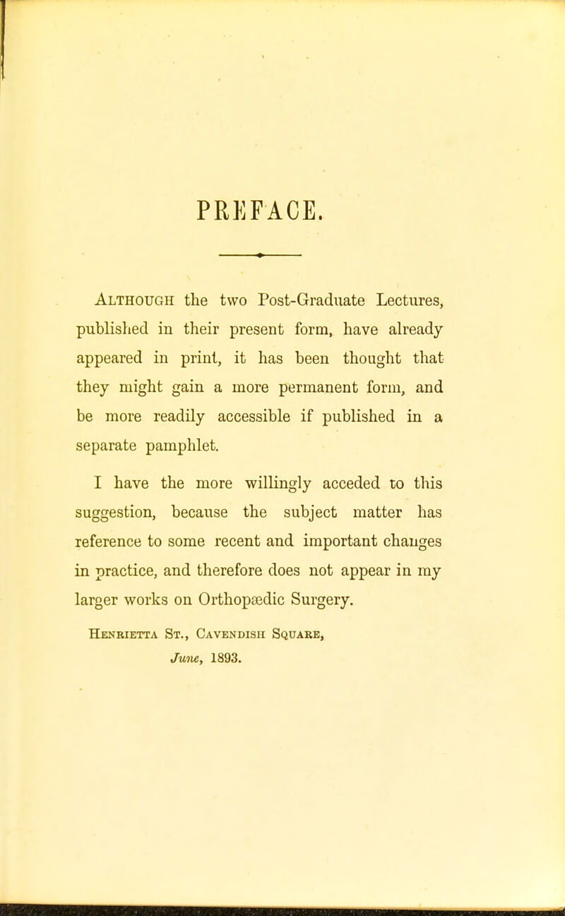 PREFACE. Although the two Post-Graduate Lectures, published in their present form, have already appeared in print, it has been thought that they might gain a more permanent form, and be more readily accessible if published in a separate pamphlet. I have the more willingly acceded to this suggestion, because the subject matter has reference to some recent and important changes in practice, and therefore does not appear in my larger works on Orthopaedic Surgery. Henrietta St., Cavendish Square, June, 1893.