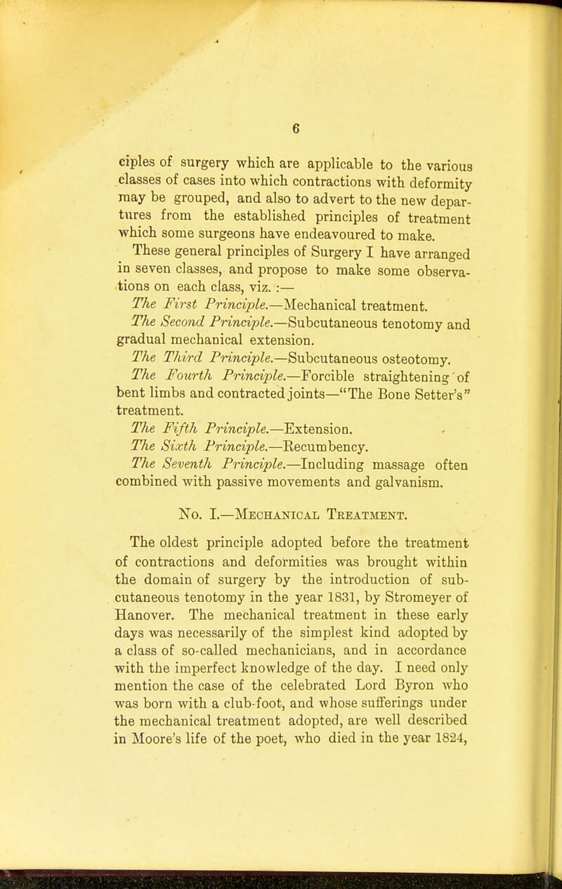 ciples of surgery which are applicable to the various classes of cases into which contractions with deformity may be grouped, and also to advert to the new depar- tures from the established principles of treatment which some surgeons have endeavoured to make. These general principles of Surgery I have arranged in seven classes, and propose to make some observa- tions on each class, viz. :— The First Principle.—Mechanical treatment. The Second Principle— Subcutaneous tenotomy and gradual mechanical extension. The Third Principle.—Subcutaneous osteotomy. The Fourth Principle.—Forcible straightening' of bent limbs and contracted joints—The Bone Setter's treatment. The Fifth Principle.—Extension. The Sixth Principle.—Recumbency. The Seventh Principle.—Including massage often combined with passive movements and galvanism. No. I.—Mechanical Treatment. The oldest principle adopted before the treatment of contractions and deformities was brought within the domain of surgery by the introduction of sub- cutaneous tenotomy in the year 1831, by Stromeyer of Hanover. The mechanical treatment in these early days was necessarily of the simplest kind adopted by a class of so-called mechanicians, and in accordance with the imperfect knowledge of the day. I need only mention the case of the celebrated Lord Byron who was born with a club-foot, and whose sufferings under the mechanical treatment adopted, are well described in Moore's life of the poet, who died in the year 1824,