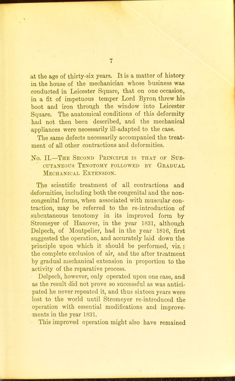 at the age of thirty-six years. It is a matter of history in the house of the mechanician whose business was conducted in Leicester Square, that on one occasion, in a fit of impetuous temper Lord Byron threw his boot and iron through the window into Leicester Square. The anatomical conditions of this deformity had not then been described, and the mechanical appliances were necessarily ill-adapted to the case. The same defects necessarily accompanied the treat- ment of all other contractions and deformities. No. II.—The Second Principle is that of Sub- cutaneous Tenotomy followed by Gradual Mechanical Extension. The scientific treatment of all contractions and deformities, including both the congenital and the non- congenital forms, when associated with muscular con- traction, may be referred to the re-introduction of subcutaneous tenotomy in its improved form by Stromeyer of Hanover, in the year 1831, although Delpech, of Montpelier, had in the year 1816, first suggested the operation, and accurately laid down the principle upon which it should be performed, viz.: the complete exclusion of air, and the after treatment by gradual mechanical extension in proportion to the activity of the reparative process. Delpech, however, only operated upon one case, and as the result did not prove so successful as was antici- pated he never repeated it, and thus sixteen years were lost to the world until Stromeyer re-introduced the operation with essential modifications and improve- ments in the year 1831. This improved operation might also have remained