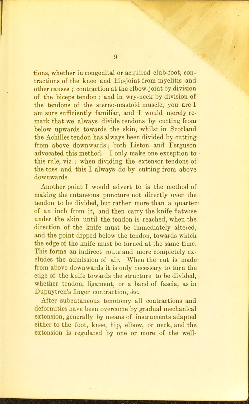 tions, whether in congenital or acquired club-foot, con- tractions of the knee and hip-joint from myelitis and other causes ; contraction at the elbow-joint by division of the biceps tendon ; and in wry-neck by division of the tendons of the sterno-mastoid muscle, you are I am sure sufficiently familiar, and I would merely re- mark that we always divide tendons by cutting from below upwards towards the skin, whilst in Scotland the Achilles tendon has always been divided by cutting from above downwards; both Liston and Ferguson advocated this method. I only make one exception to this rule, viz.: when dividing the extensor tendons of the toes and this I always do by cutting from above downwards. Another point I would advert to is the method of making the cutaneous puncture not directly over the tendon to be divided, but rather more than a quarter of an inch from it, and then carry the knife flatwise under the skin until the tendon is reached, when the direction of the knife must be immediately altered, and the point dipped below the tendon, towards which the edge of the knife must be turned at the same time. This forms an indirect route and more completely ex- cludes the admission of air. When the cut is made from above downwards it is only necessary to turn the edge of the knife towards the structure to be divided, whether tendon, ligament, or a band of fascia, as in Dupuytren's finger contraction, &c. After subcutaneous tenotomy all contractions and deformities have been overcome by gradual mechanical extension, generally by means of instruments adapted either to the foot, knee, hip, elbow, or neck, and the extension is regulated by one or more of the well-