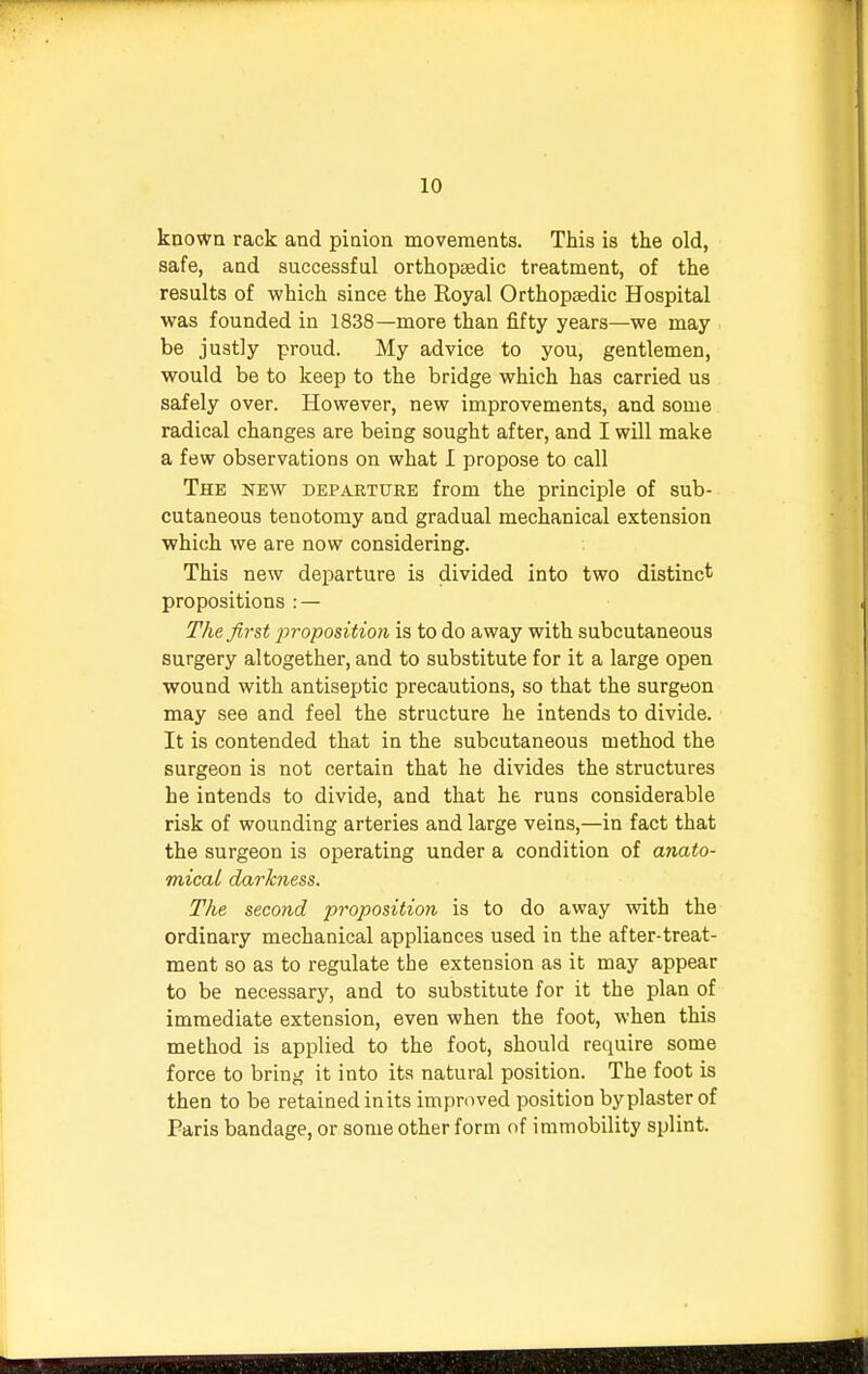 known rack and pinion movements. This is the old, safe, and successful orthopaedic treatment, of the results of which since the Royal Orthopaedic Hospital was founded in 1838—more than fifty years—we may be justly proud. My advice to you, gentlemen, would be to keep to the bridge which has carried us safely over. However, new improvements, and some radical changes are being sought after, and I will make a few observations on what I propose to call The new departure from the principle of sub- cutaneous tenotomy and gradual mechanical extension which we are now considering. This new departure is divided into two distinct propositions : — The first proposition is to do away with subcutaneous surgery altogether, and to substitute for it a large open wound with antiseptic precautions, so that the surgeon may see and feel the structure he intends to divide. It is contended that in the subcutaneous method the surgeon is not certain that he divides the structures he intends to divide, and that he runs considerable risk of wounding arteries and large veins,—in fact that the surgeon is operating under a condition of anato- mical darkness. The second proposition is to do away with the ordinary mechanical appliances used in the after-treat- ment so as to regulate the extension as it may appear to be necessary, and to substitute for it the plan of immediate extension, even when the foot, when this method is applied to the foot, should require some force to bring it into its natural position. The foot is then to be retained inits improved position byplasterof Paris bandage, or some other form of immobility splint.