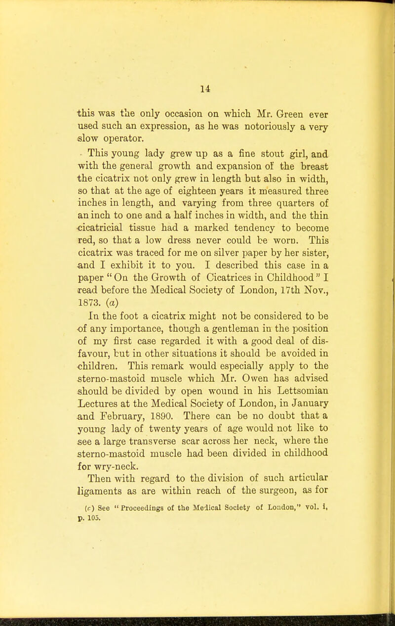 this was the only occasion on which Mr. Green ever used such an expression, as he was notoriously a very slow operator. This young lady grew up as a fine stout girl, and with the general growth and expansion of the breast the cicatrix not only grew in length but also in width, so that at the age of eighteen years it measured three inches in length, and varying from three quarters of an inch to one and a half inches in width, and the thin •cicatricial tissue had a marked tendency to become red, so that a low dress never could be worn. This cicatrix was traced for me on silver paper by her sister, ■and I exhibit it to you. I described this case in a paper  On the Growth of Cicatrices in Childhood  I read before the Medical Society of London, 17th Nov., 1873. (a) In the foot a cicatrix might not be considered to be of any importance, though a gentleman in the position of my first case regarded it with a good deal of dis- favour, but in other situations it should be avoided in •children. This remark would especially apply to the sterno-mastoid muscle which Mr. Owen has advised should be divided by open wound in his Lettsomian Lectures at the Medical Society of London, in January and February, 1890. There can be no doubt that a young lady of twenty years of age would not like to see a large transverse scar across her neck, where the sterno-mastoid muscle had been divided in childhood for wry-neck. Then with regard to the division of such articular ligaments as are within reach of the surgeon, as for (r) See  Proceedings of the Medical Society of London, vol. i, p. 105.