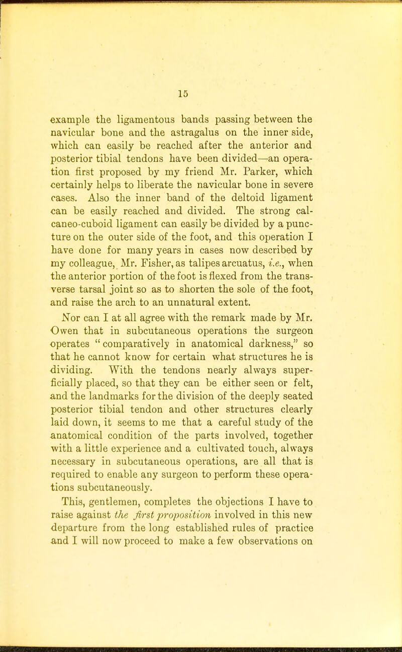 example the ligamentous bands passing between the navicular bone and the astragalus on the inner side, which can easily be reached after the anterior and posterior tibial tendons have been divided—an opera- tion first proposed by my friend Mr. Parker, which certainly helps to liberate the navicular bone in severe cases. Also the inner band of the deltoid ligament can be easily reached and divided. The strong cal- caneocuboid ligament can easily be divided by a punc- ture on the outer side of the foot, and this operation I have done for many years in cases now described by my colleague, Mr. Fisher, as talipes arcuatus, i.e., when the anterior portion of the foot is flexed from the trans- verse tarsal joint so as to shorten the sole of the foot, and raise the arch to an unnatural extent. Nor can I at all agree with the remark made by Mr. Owen that in subcutaneous operations the surgeon operates  comparatively in anatomical darkness, so that he cannot know for certain what structures he is dividing. With the tendons nearly always super- ficially placed, so that they can be either seen or felt, and the landmarks for the division of the deeply seated posterior tibial tendon and other structures clearly laid down, it seems to me that a careful study of the anatomical condition of the parts involved, together with a little experience and a cultivated touch, always necessary in subcutaneous operations, are all that is required to enable any surgeon to perform these opera- tions subcutaneously. This, gentlemen, completes the objections I have to raise against the first proposition involved in this new departure from the long established rules of practice and I will now proceed to make a few observations on