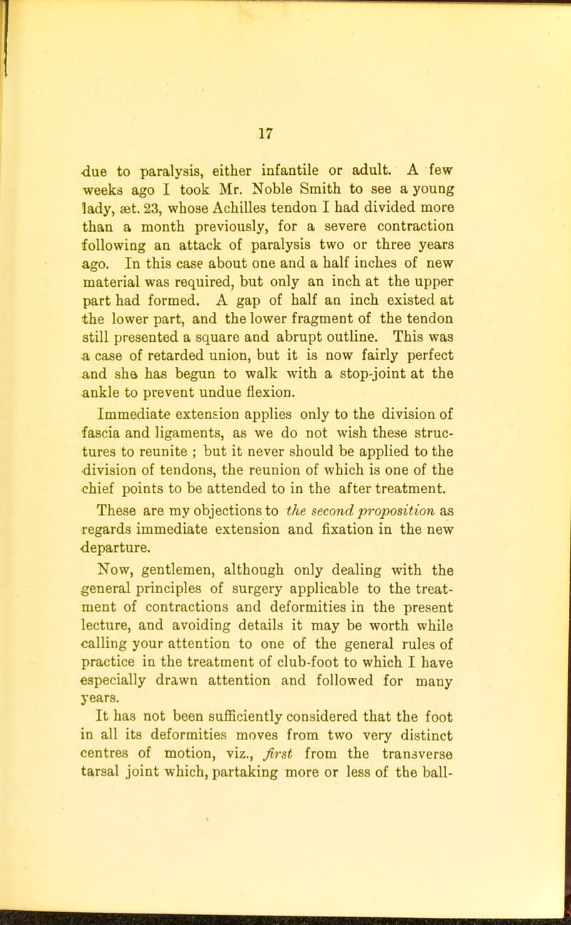 •due to paralysis, either infantile or adult. A few weeks ago I took Mr. Noble Smith to see a young lady, set. 23, whose Achilles tendon I had divided more than a month previously, for a severe contraction following an attack of paralysis two or three years ago. In this case about one and a half inches of new material was required, but only an inch at the upper part had formed. A gap of half an inch existed at the lower part, and the lower fragment of the tendon still presented a square and abrupt outline. This was ■a case of retarded union, but it is now fairly perfect and she. has begun to walk with a stop-joint at the ankle to prevent undue flexion. Immediate extension applies only to the division of fascia and ligaments, as we do not wish these struc- tures to reunite ; but it never should be applied to the division of tendons, the reunion of which is one of the chief points to be attended to in the after treatment. These are my objections to the second proposition as regards immediate extension and fixation in the new departure. Now, gentlemen, although only dealing with the general principles of surgery applicable to the treat- ment of contractions and deformities in the present lecture, and avoiding details it may be worth while calling your attention to one of the general rules of practice in the treatment of club-foot to which I have especially drawn attention and followed for many years. It has not been sufficiently considered that the foot in all its deformities moves from two very distinct centres of motion, viz., first from the transverse tarsal joint which, partaking more or less of the ball-