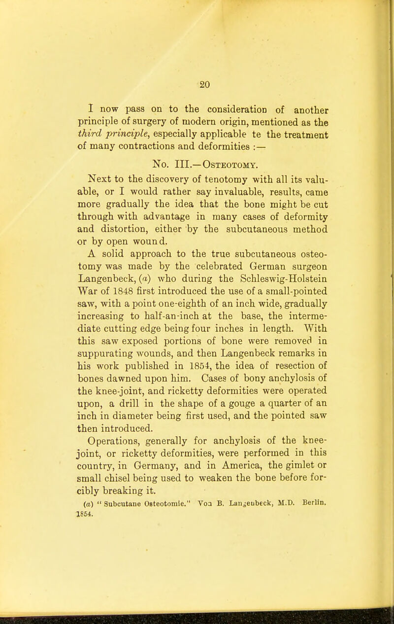 I now pass on to the consideration of another principle of surgery of modern origin, mentioned as the third principle, especially applicable te the treatment of many contractions and deformities :— No. III.—Osteotomy. Next to the discovery of tenotomy with all its valu- able, or I would rather say invaluable, results, came more gradually the idea that the bone might be cut through with advantage in many cases of deformity and distortion, either by the subcutaneous method or by open wound. A solid approach to the true subcutaneous osteo- tomy was made by the celebrated German surgeon Langenbeck, (a) who during the Schleswig-Holstein War of 1848 first introduced the use of a small-pointed saw, with a point one-eighth of an inch wide, gradually increasing to half-an-inch at the base, the interme- diate cutting edge being four inches in length. With this saw exposed portions of bone were removed in suppurating wounds, and then Langenbeck remarks in his work published in 1854, the idea of resection of bones dawned upon him. Cases of bony anchylosis of the knee-joint, and ricketty deformities were operated upon, a drill in the shape of a gouge a quarter of an inch in diameter being first used, and the pointed saw then introduced. Operations, generally for anchylosis of the knee- joint, or ricketty deformities, were performed in this country, in Germany, and in America, the gimlet or small chisel being used to weaken the bone before for- cibly breaking it. (a)  Subcutane Osteotomie. Voa B. Laiiieubeck, M.D. Berlin. 1854.