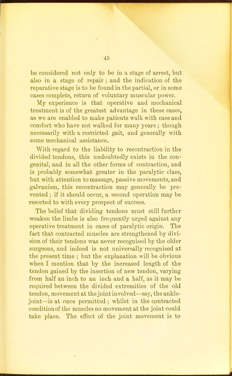 be considered not only to be in a stage of arrest, but also in a stage of repair ; and the indication of the reparative stage is to be found in the partial, or in some cases complete, return of voluntary muscular power. My experience is that operative and mechanical treatment is of the greatest advantage in these cases, as we are enabled to make patients walk with ease and comfort who have not walked for many years ; though necessarily with a restricted gait, and generally with some mechanical assistance. With regard to the liability to recontraction in the divided tendons, this undoubtedly exists in the con- genital, and in all the other forms of contraction, and is probably somewhat greater in the paralytic class, but with attention to massage, passive movements, and galvanism, this recontraction may generally be pre- vented ; if it should occur, a second operation may be resorted to with every prospect of success. The belief that dividing tendons must still further weaken the limbs is also frequently urged against any operative treatment in cases of paralytic origin. The fact that contracted muscles are strengthened by divi- sion of their tendons was never recognised by the older surgeons, and indeed is not universally recognised at the present time ; but the explanation will be obvious when I mention that by the increased length of the tendon gained by the insertion of new tendon, varying from half an inch to an inch and a half, as it may be required between the divided extremities of the old tendon, movement at the joint involved—say, the ankle- joint—is at once permitted ; whilst in the contracted condition of the muscles no movement at the joint could take place. The effect of the joint movement is to