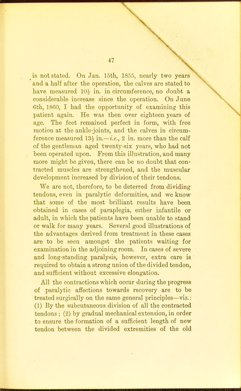 is not stated. On Jan. 15th, 1855, nearly two years and a half after the operation, the calves are stated to have measured 10i in. in circumference, no doubt a considerable increase since the operation. On June 6th, 1860, I had the opportunity of examining this patient again. He was then over eighteen years of age. The feet remained perfect in form, with free motion at the ankle-joints, and the calves in circum- ference measured 13i in.—i.e., 2 in. more than the calf of the gentleman aged twenty-six years, who had not been operated upon. From this illustration, and many more might be given, there can be no doubt that con- tracted muscles are strengthened, and the muscular development increased by division of their tendons. We are not, therefore, to be deterred from dividing tendons, even in paralytic deformities, and we know that some of the most brilliant results have been obtained in cases of paraplegia, either infantile or adult, in which the patients have been unable to stand or walk for many years. Several good illustrations of the advantages derived from treatment in these cases are to be seen amongst the patients waiting for examination in the adjoining room. In cases of severe and long-standing paralysis, however, extra care is required to obtain a strong union of the divided tendon, and sufficient without excessive elongation. All the contractions which occur during the progress of paralytic affections towards recovery are to be treated surgically on the same general principles—viz.: (1) By the subcutaneous division of all the contracted tendons ; (2) by gradual mechanical extension, in order to ensure the formation of a sufficient length of new tendon between the divided extremities of the old