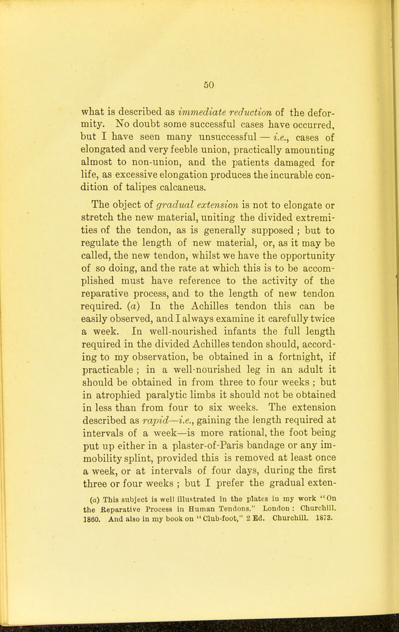 what is described as immediate reduction of the defor- mity. No doubt some successful cases have occurred, but I have seen many unsuccessful — i.e., cases of elongated and very feeble union, practically amounting almost to non-union, and the patients damaged for life, as excessive elongation produces the incurable con- dition of talipes calcaneus. The object of gradual extension is not to elongate or stretch the new material, uniting the divided extremi- ties of the tendon, as is generally supposed ; but to regulate the length of new material, or, as it may be called, the new tendon, whilst we have the opportunity of so doing, and the rate at which this is to be accom- plished must have reference to the activity of the reparative process, and to the length of new tendon required, (a) In the Achilles tendon this can be easily observed, and I always examine it carefully twice a week. In well-nourished infants the full length required in the divided Achilles tendon should, accord- ing to my observation, be obtained in a fortnight, if practicable ; in a well-nourished leg in an adult it should be obtained in from three to four weeks ; but in atrophied paralytic limbs it should not be obtained in less than from four to six weeks. The extension described as rapid—i.e., gaining the length required at intervals of a week—is more rational, the foot being put up either in a plaster-of-Paris bandage or any im- mobility splint, provided this is removed at least once a week, or at intervals of four days, during the first three or four weeks ; but I prefer the gradual exten- fa) This subject is well illustrated in the plates in my work On the Reparative Process in Human Tendons. London : Churchill. 1860. And also in my book on  Club-foot, 2 Ed. Churchill. 1873.