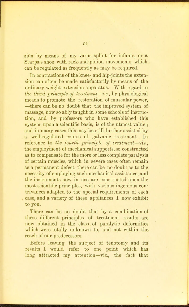 sion by means of my varus splint for infants, or a Scarpa's shoe with rack-and-pinion movements, which can be regulated as frequently as may be required. In contractions of the knee- and hip-joints the exten- sion can often be made satisfactorily by means of the ordinary weight extension apparatus. With regard to the third principle of treatment—i.e., by physiological means to promote the restoration of muscular power, —there can be no doubt that the improved system of massage, now so ably taught in some schools of instruc- tion, and by professors who have established this system upon a scientific basis, is of the utmost value ; and in many cases this may be still further assisted by a well-regulated course of galvanic treatment. In reference to the fotirth principle of treatment—viz., the employment of mechanical supports, so constructed as to compensate for the more or less complete paralysis of certain muscles, which in severe cases often remain as a permanent defect, there can be no doubt as to the necessity of employing such mechanical assistance, and the instruments now in use are constructed upon the most scientific principles, with various ingenious con- trivances adapted to the special requirements of each case, and a variety of these appliances I now exhibit to you. There can be no doubt that by a combination of these different principles of treatment results are now obtained in the class of paralytic deformities which were totally unknown to, and not within the reach of our predecessors. Before leaving the subject of tenotomy and its results I would refer to one point which has long attracted my attention—viz., the fact that