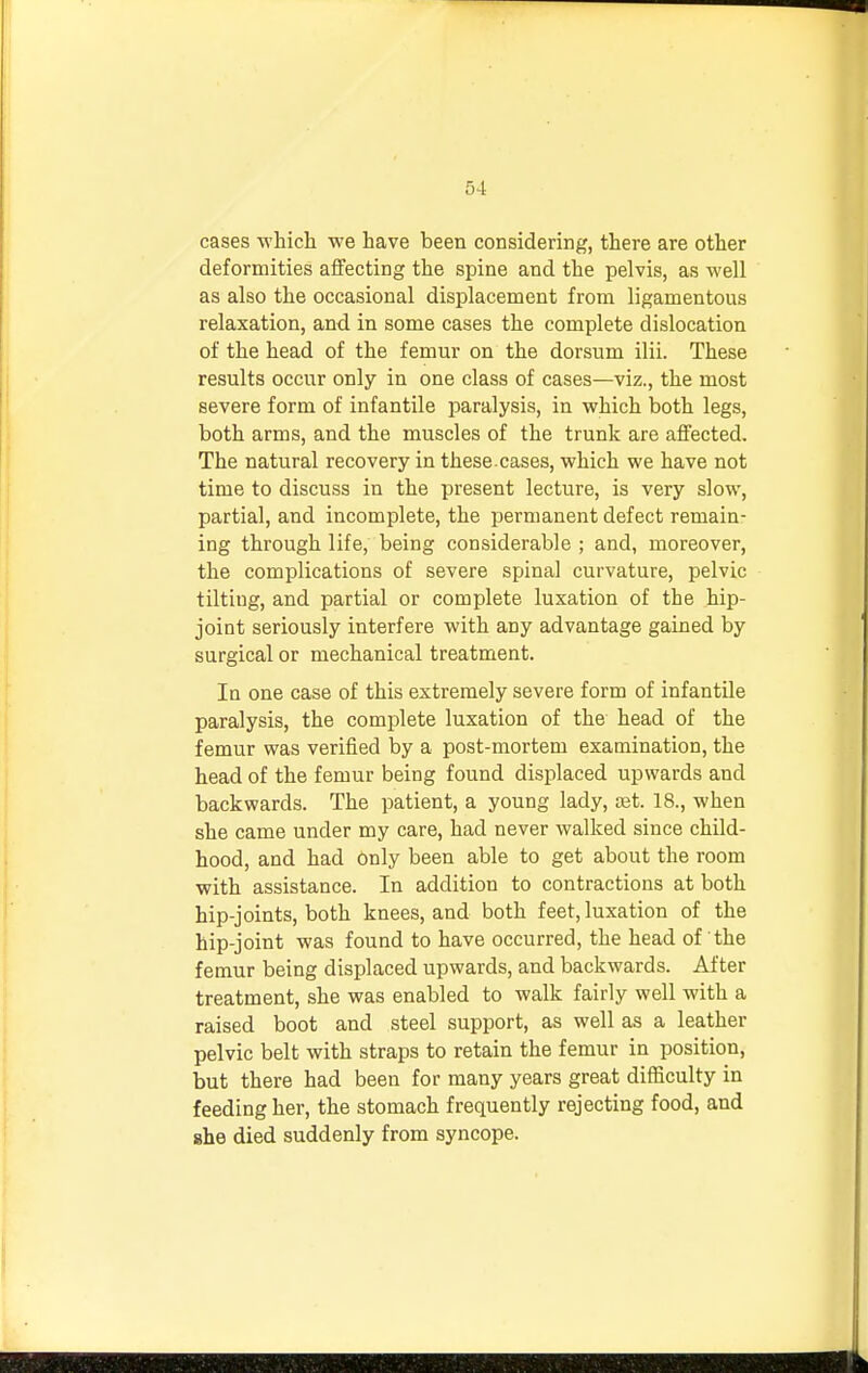 cases which we have been considering, there are other deformities affecting the spine and the pelvis, as well as also the occasional displacement from ligamentous relaxation, and in some cases the complete dislocation of the head of the femur on the dorsum ilii. These results occur only in one class of cases—viz., the most severe form of infantile paralysis, in which both legs, both arms, and the muscles of the trunk are affected. The natural recovery in these, cases, which we have not time to discuss in the present lecture, is very slow, partial, and incomplete, the permanent defect remain- ing through life, being considerable ; and, moreover, the complications of severe spinal curvature, pelvic tilting, and partial or complete luxation of the hip- joint seriously interfere with any advantage gained by surgical or mechanical treatment. In one case of this extremely severe form of infantile paralysis, the complete luxation of the head of the femur was verified by a post-mortem examination, the head of the femur being found displaced upwards and backwards. The patient, a young lady, oet. 18., when she came under my care, had never walked since child- hood, and had only been able to get about the room with assistance. In addition to contractions at both hip-joints, both knees, and both feet, luxation of the hip-joint was found to have occurred, the head of the femur being displaced upwards, and backwards. After treatment, she was enabled to walk fairly well with a raised boot and steel support, as well as a leather pelvic belt with straps to retain the femur in position, but there had been for many years great difficulty in feeding her, the stomach frequently rejecting food, and she died suddenly from syncope.