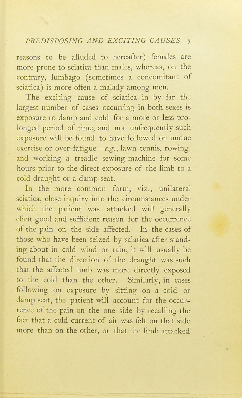 reasons to be alluded to hereafter) females are more prone to sciatica than males, whereas, on the contrary, lumbago (sometimes a concomitant of sciatica) is more often a malady among men. The exciting cause of sciatica in by far the largest number of cases occurring in both sexes is exposure to damp and cold for a more or less pro- longed period of time, and not unfrequently such exposure will be found to have followed on undue exercise or over-fatigue—e.g., lawn tennis, rowing, and working a treadle sewing-machine for some hours prior to the direct exposure of the limb to a cold draught or a damp seat. In the more common form, viz., unilateral sciatica, close inquiry into the circumstances under which the patient was attacked will generally elicit good and sufficient reason for the occurrence of the pain on the side affected. In the cases of those who have been seized by sciatica after stand- ing about in cold wind or rain, it will usually be found that the direction of the draught was such that the affected limb was more directly exposed to the cold than the other. Similarly, in cases following on exposure by sitting on a cold or damp seat, the patient will account for the occur- rence of the pain on the one side by recalling the fact that a cold current of air was felt on that side more than on the other, or that the limb attacked