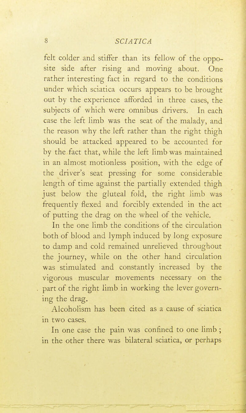 felt colder and stiffer than its fellow of the oppo- site side after rising and moving about. One rather interesting fact in regard to the conditions under which sciatica occurs appears to be brought out by the experience afforded in three cases, the subjects of which were omnibus drivers. In each case the left limb was the seat of the malady, and the reason why the left rather than the right thigh should be attacked appeared to be accounted for by the fact that, while the left limb was maintained in an almost motionless position, with the edge of the driver's seat pressing for some considerable length of time against the partially extended thigh just below the gluteal fold, the right limb was frequently flexed and forcibly extended in the act of putting the drag on the wheel of the vehicle. In the one limb the conditions of the circulation both of blood and lymph induced by long exposure to damp and cold remained unrelieved throughout the journey, while on the other hand circulation was stimulated and constantly increased by the vigorous muscular movements necessary on the part of the right limb in working the lever govern- ing the drag. Alcoholism has been cited as a cause of sciatica in two cases. In one case the pain was confined to one limb ; in the other there was bilateral sciatica, or perhaps