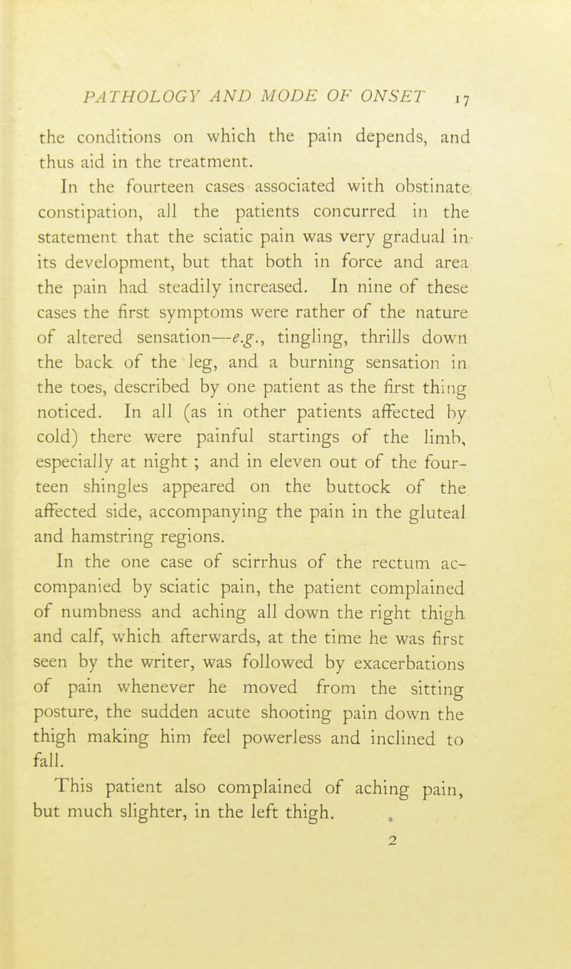 the conditions on which the pain depends, and thus aid in the treatment. In the fourteen cases associated with obstinate constipation, all the patients concurred in the statement that the sciatic pain was very gradual in- its development, but that both in force and area; the pain had steadily increased. In nine of these cases the first symptoms were rather of the nature of altered sensation—e.g., tingling, thrills down the back of the leg, and a burning sensation in the toes, described by one patient as the first thing noticed. In all (as in other patients affected by cold) there were painful startings of the limb, especially at night ; and in eleven out of the four- teen shingles appeared on the buttock of the affected side, accompanying the pain in the gluteal and hamstring regions. In the one case of scirrhus of the rectum ac- companied by sciatic pain, the patient complained of numbness and aching all down the right thigh and calf, which afterwards, at the time he was first seen by the writer, was followed by exacerbations of pain whenever he moved from the sitting posture, the sudden acute shooting pain down the thigh making him feel powerless and inclined to fall. This patient also complained of aching pain, but much slighter, in the left thigh. 2