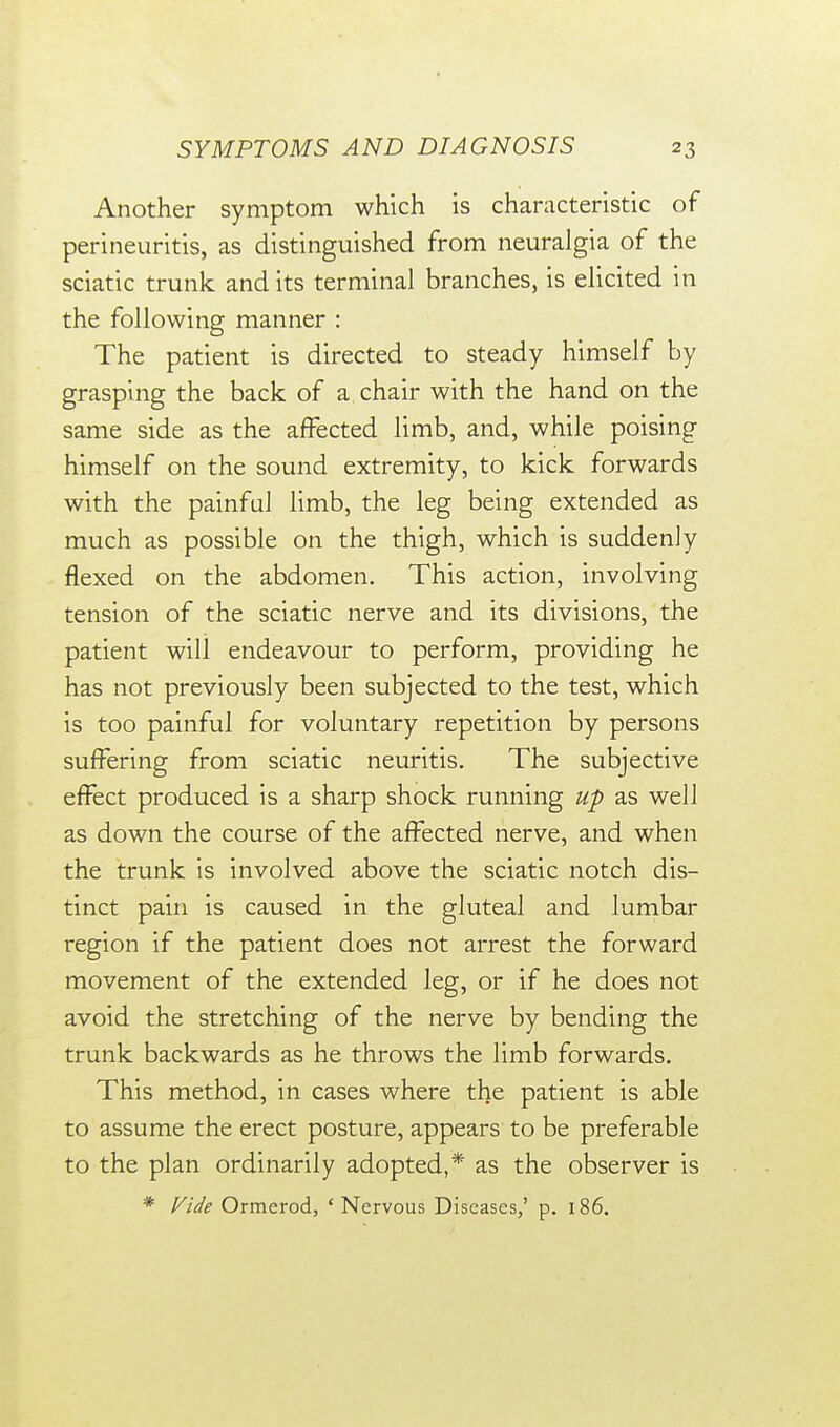 Another symptom which is characteristic of perineuritis, as distinguished from neuralgia of the sciatic trunk and its terminal branches, is elicited in the following manner : The patient is directed to steady himself by grasping the back of a chair with the hand on the same side as the affected limb, and, while poising himself on the sound extremity, to kick forwards with the painful limb, the leg being extended as much as possible on the thigh, which is suddenly flexed on the abdomen. This action, involving tension of the sciatic nerve and its divisions, the patient will endeavour to perform, providing he has not previously been subjected to the test, which is too painful for voluntary repetition by persons suffering from sciatic neuritis. The subjective effect produced is a sharp shock running up as well as down the course of the affected nerve, and when the trunk is involved above the sciatic notch dis- tinct pain is caused in the gluteal and lumbar region if the patient does not arrest the forward movement of the extended leg, or if he does not avoid the stretching of the nerve by bending the trunk backwards as he throws the limb forwards. This method, in cases where the patient is able to assume the erect posture, appears to be preferable to the plan ordinarily adopted,* as the observer is * Fide Ormerod, ' Nervous Diseases,' p. 186.