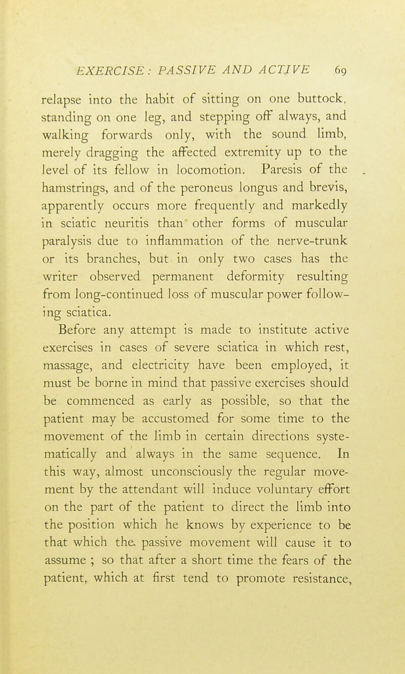 relapse into the habit of sitting on one buttock, standing on one leg, and stepping off always, and walking forwards only, with the sound limb, merely dragging the affected extremity up to the level of its fellow in locomotion. Paresis of the hamstrings, and of the peroneus longus and brevis, apparently occurs more frequently and markedly in sciatic neuritis than other forms of muscular paralysis due to inflammation of the nerve-trunk or its branches, but in only two cases has the writer observed permanent deformity resulting from long-continued loss of muscular power follow- ing sciatica. Before any attempt is made to institute active exercises in cases of severe sciatica in which rest, massage, and electricity have been employed, it must be borne in mind that passive exercises should be commenced as early as possible, so that the patient may be accustomed for some time to the movement of the limb in certain directions syste- matically and always in the same sequence. In this way, almost unconsciously the regular move- ment by the attendant will induce voluntary effort on the part of the patient to direct the limb into the position which he knows by experience to be that which the. passive movement will cause it to assume ; so that after a short time the fears of the patient, which at first tend to promote resistance,