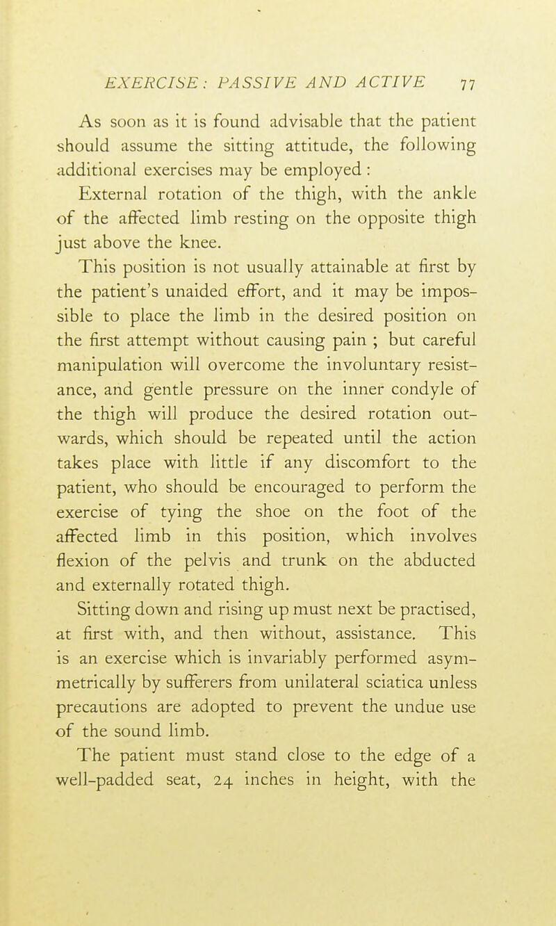 As soon as it is found advisable that the patient should assume the sitting attitude, the following additional exercises may be employed: External rotation of the thigh, with the ankle of the affected limb resting on the opposite thigh just above the knee. This position is not usually attainable at first by the patient's unaided effort, and it may be impos- sible to place the limb in the desired position on the first attempt without causing pain ; but careful manipulation will overcome the involuntary resist- ance, and gentle pressure on the inner condyle of the thigh will produce the desired rotation out- wards, which should be repeated until the action takes place with little if any discomfort to the patient, who should be encouraged to perform the exercise of tying the shoe on the foot of the affected limb in this position, which involves flexion of the pelvis and trunk on the abducted and externally rotated thigh. Sitting down and rising up must next be practised, at first with, and then without, assistance. This is an exercise which is invariably performed asym- metrically by sufferers from unilateral sciatica unless precautions are adopted to prevent the undue use of the sound limb. The patient must stand close to the edge of a well-padded seat, 24 inches in height, with the