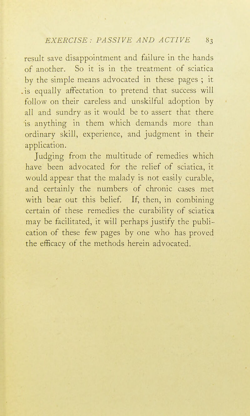 result save disappointment and failure in the hands of another. So it is in the treatment of sciatica by the simple means advocated in these pages ; it .is equally affectation to pretend that success will follow on their careless and unskilful adoption by all and sundry as it would be to assert that there is anything in them which demands more than ordinary skill, experience, and judgment in their application. Judging from the multitude of remedies which have been advocated for the relief of sciatica, it would appear that the malady is not easily curable, and certainly the numbers of chronic cases met with bear out this belief. If, then, in combining certain of these remedies the curability of sciatica may be facilitated, it will perhaps justify the publi- cation of these few pages by one who has proved the efficacy of the methods herein advocated.