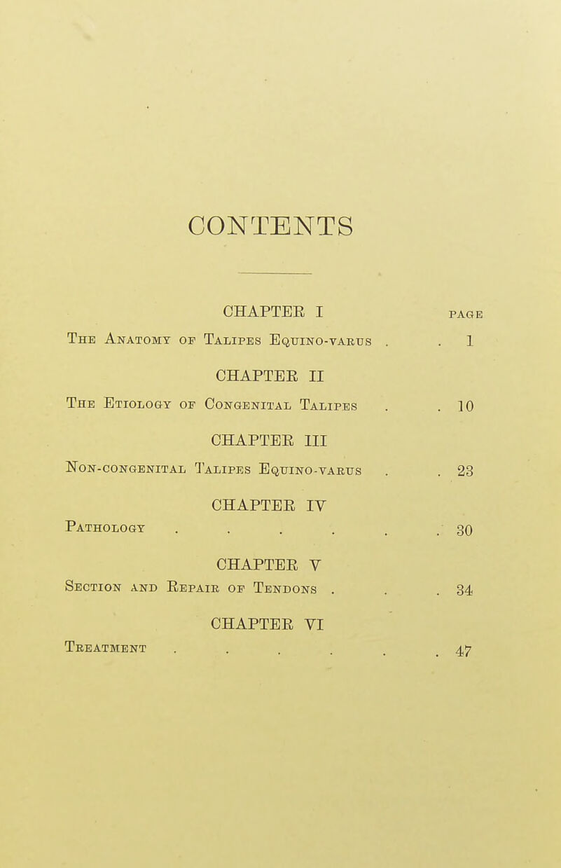 CONTENTS CHAPTEE I page The Anatomy of Talipes Equino-varus . . 1 CHAPTEE II The Etiology of Congenital Talipes . .10 CHAPTEE III Non-congenital Talipes Equino-varus . . 23 CHAPTEE IV Pathology . . . . . .30 CHAPTEE Y Section and Eepair of Tendons . . .34 CHAPTEE VI Treatment ..... 47