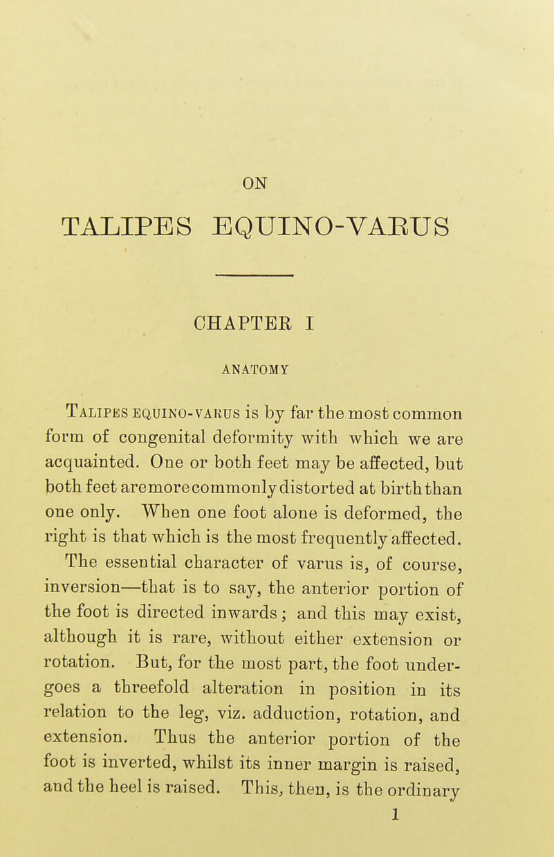 ON TALIPES EQUINO-VAEUS CHAPTER I ANATOMY Talipes equino-varus is by far the most common form of congenital deformity with which we are acquainted. One or both feet may be affected, but both feet aremore commonly distorted at birth than one only. When one foot alone is deformed, the right is that which is the most frequently affected. The essential character of varus is, of course, inversion—that is to say, the anterior portion of the foot is directed inwards; and this may exist, although it is rare, without either extension or rotation. But, for the most part, the foot under- goes a threefold alteration in position in its relation to the leg, viz. adduction, rotation, and extension. Thus the anterior portion of the foot is inverted, whilst its inner margin is raised, and the heel is raised. This, then, is the ordinary