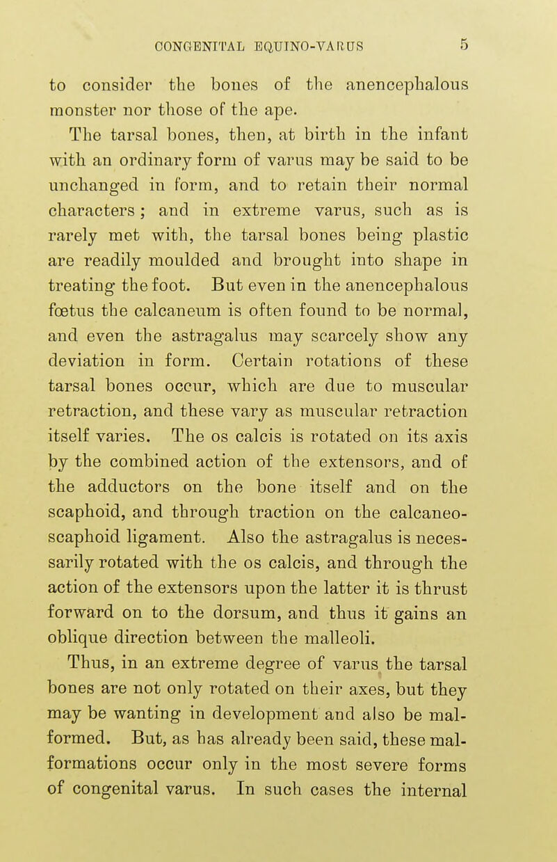 to consider the bones of the anencephalous monster nor those of the aj)e. The tarsal bones, then, at birth in the infant with an ordinary form of varus may be said to be unchanged in form, and to retain their normal characters; and in extreme varus, such as is rarely met with, the tarsal bones being plastic are readily moulded and brought into shape in treating the foot. But even in the anencephalous foetus the calcaneum is often found to be normal, and even the astragalus may scarcely show any deviation in form. Certain rotations of these tarsal bones occur, which are due to muscular retraction, and these vary as muscular retraction itself varies. The os calcis is rotated on its axis by the combined action of the extensors, and of the adductors on the bone itself and on the scaphoid, and through traction on the calcaneo- scaphoid ligament. Also the astragalus is neces- sarily rotated with the os calcis, and through the action of the extensors upon the latter it is thrust forward on to the dorsum, and thus it gains an oblique direction between the malleoli. Thus, in an extreme degree of varus the tarsal bones are not only rotated on their axes, but they may be wanting in development and also be mal- formed. But, as has already been said, these mal- formations occur only in the most severe forms of congenital varus. In such cases the internal