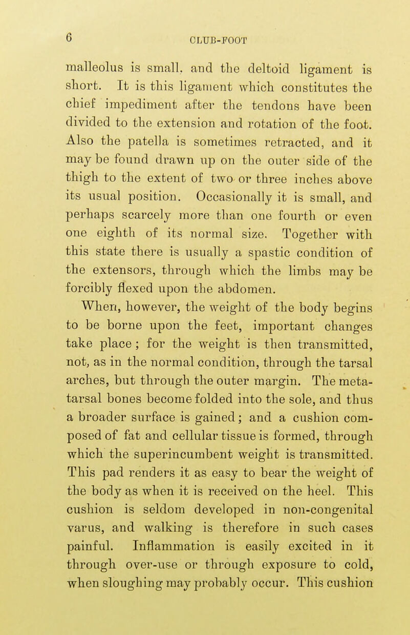 e malleolus is small, and the deltoid ligament is short. It is this ligament which constitutes the chief impediment after the tendons have been divided to the extension and rotation of the foot. Also the patella is sometimes retracted, and it may be found drawn up on the outer side of the thigh to the extent of two or three inches above its usual position. Occasionally it is small, and perhaps scarcely more than one fourth or even one eighth of its normal size. Together with this state there is usually a spastic condition of the extensors, through which the limbs may be forcibly flexed upon the abdomen. When, however, the weight of the body begins to be borne upon the feet, important changes take place ; for the weight is then transmitted, not, as in the normal condition, through the tarsal arches, but through the outer margin. The meta- tarsal bones become folded into the sole, and thus a broader surface is gained; and a cushion com- posed of fat and cellular tissue is formed, through which the superincumbent weight is transmitted. This pad renders it as easy to bear the weight of the body as when it is received on the heel. This cushion is seldom developed in non-congenital varus, and walking is therefore in such cases painful. Inflammation is easily excited in it through over-use or through exposure to cold, when sloughing may probably occur. This cushion