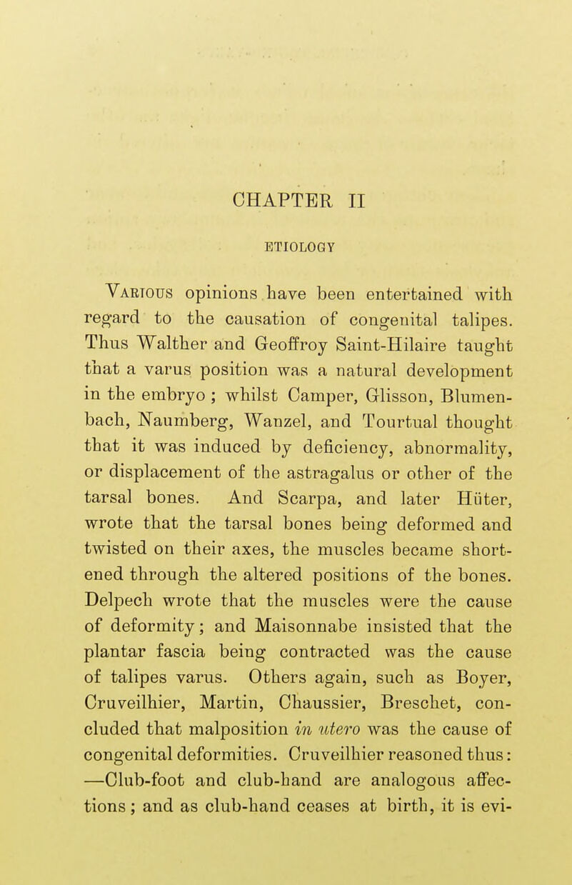 CHAPTER II ETIOLOGY Various opinions Lave been entertained with regard to the causation of congenital talipes. Thus Walther and Geoffroy Saint-Hilaire taught that a varus position was a natural development in the embryo ; whilst Camper, Glisson, Blumen- bach, Naumberg, Wanzel, and Tourtual thought that it was induced by deficiency, abnormality, or displacement of the astragalus or other of the tarsal bones. And Scarpa, and later Huter, wrote that the tarsal bones being deformed and twisted on their axes, the muscles became short- ened through the altered positions of the bones. Delpech wrote that the muscles were the cause of deformity; and Maisonnabe insisted that the plantar fascia being contracted was the cause of talipes varus. Others again, such as Boyer, Cruveilhier, Martin, Chaussier, Breschet, con- cluded that malposition in utero was the cause of congenital deformities. Cruveilhier reasoned thus: —Club-foot and club-hand are analogous affec- tions ; and as club-hand ceases at birth, it is evi-
