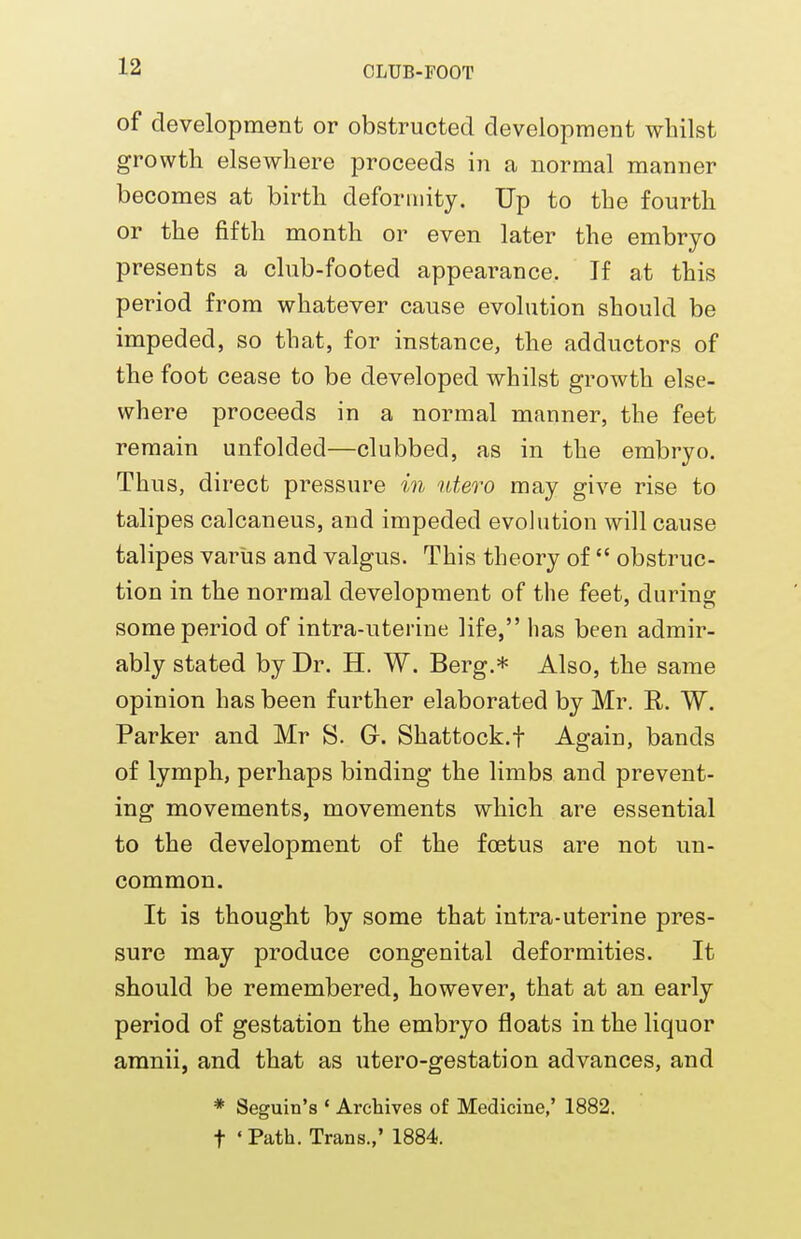 of development or obstructed development whilst growth elsewhere proceeds in a normal manner becomes at birth deformity. Up to the fourth or the fifth month or even later the embryo presents a club-footed appearance. If at this period from whatever cause evolution should be impeded, so that, for instance, the adductors of the foot cease to be developed whilst growth else- where proceeds in a normal manner, the feet remain unfolded—clubbed, as in the embryo. Thus, direct pressure in utero may give rise to talipes calcaneus, and impeded evolution will cause talipes varus and valgus. This theory of  obstruc- tion in the normal development of the feet, during some period of intra-uterine life, lias been admir- ably stated by Dr. H. W. Berg.* Also, the same opinion has been further elaborated by Mr. E. W. Parker and Mr S. G. Shattock.f Again, bands of lymph, perhaps binding the limbs and prevent- ing movements, movements which are essential to the development of the foetus are not un- common. It is thought by some that intra-uterine pres- sure may produce congenital deformities. It should be remembered, however, that at an early period of gestation the embryo floats in the liquor amnii, and that as utero-gestation advances, and * Seguin's ' Archives of Medicine,' 1882. t 'Path. Trans.,' 1884.