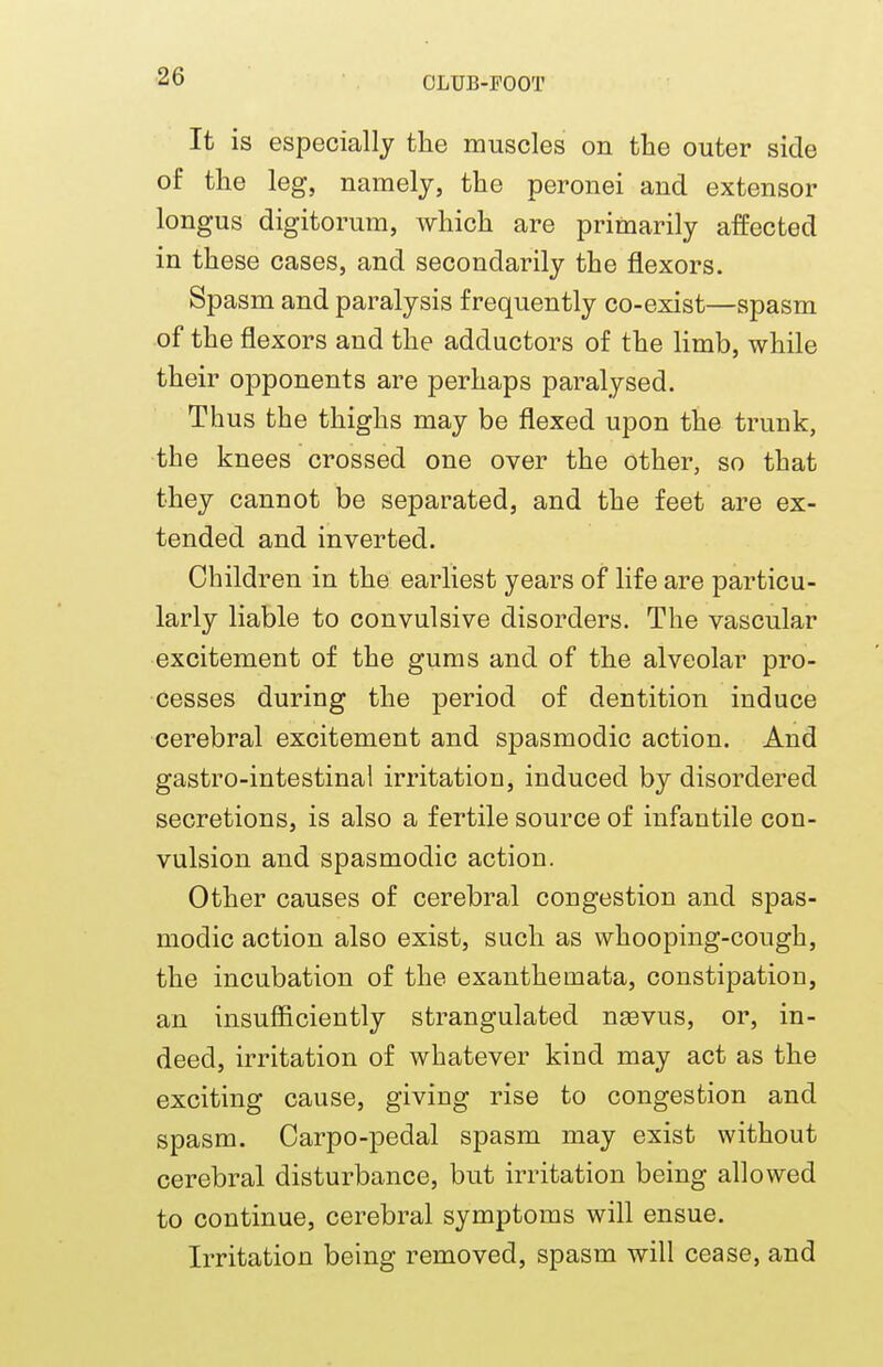 It is especially the muscles on the outer side of the leg, namely, the peronei and extensor longus digitorum, which are primarily affected in these cases, and secondarily the flexors. Spasm and paralysis frequently co-exist—spasm of the flexors and the adductors of the limb, while their opponents are perhaps paralysed. Thus the thighs may be flexed upon the trunk, the knees crossed one over the other, so that they cannot be separated, and the feet are ex- tended and inverted. Children in the earliest years of life are particu- larly liable to convulsive disorders. The vascular excitement of the gums and of the alveolar pro- cesses during the period of dentition induce cerebral excitement and spasmodic action. And gastro-intestinal irritation, induced by disordered secretions, is also a fertile source of infantile con- vulsion and spasmodic action. Other causes of cerebral congestion and spas- modic action also exist, such as whooping-cough, the incubation of the exanthemata, constipation, an insufficiently strangulated naavus, or, in- deed, irritation of whatever kind may act as the exciting cause, giving rise to congestion and spasm. Oarpo-pedal spasm may exist without cerebral disturbance, but irritation being allowed to continue, cerebral symptoms will ensue. Irritation being removed, spasm will cease, and