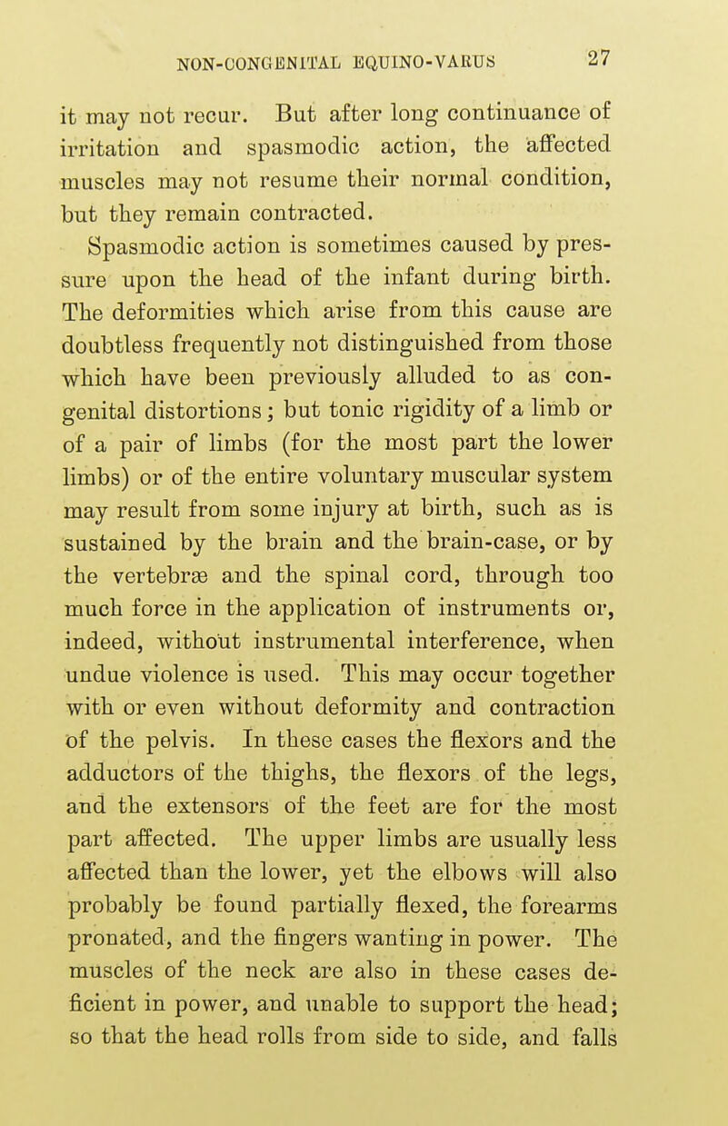 it may not recur. But after long continuance of irritation and spasmodic action, the affected muscles may not resume their normal condition, but they remain contracted. Spasmodic action is sometimes caused by pres- sure upon the head of the infant during birth. The deformities which arise from this cause are doubtless frequently not distinguished from those which have been previously alluded to as con- genital distortions; but tonic rigidity of a limb or of a pair of limbs (for the most part the lower limbs) or of the entire voluntary muscular system may result from some injury at birth, such as is sustained by the brain and the brain-case, or by the vertebrae and the spinal cord, through, too much force in the application of instruments or, indeed, without instrumental interference, when undue violence is used. This may occur together with or even without deformity and contraction of the pelvis. In these cases the flexors and the adductors of the thighs, the flexors of the legs, and the extensors of the feet are for the most part affected. The upper limbs are usually less affected than the lower, yet the elbows will also probably be found partially flexed, the forearms pronated, and the fingers wanting in power. The muscles of the neck are also in these cases de- ficient in power, and unable to support the head; so that the head rolls from side to side, and falls