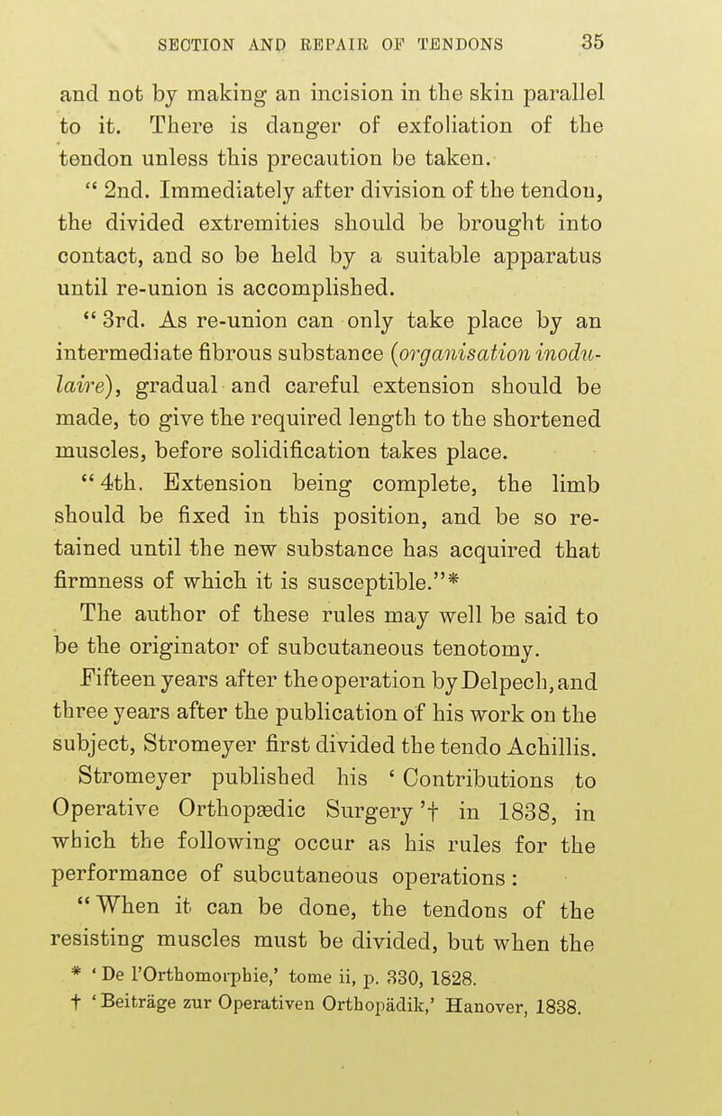 and not by making an incision in the skin parallel to it. There is danger of exfoliation of the tendon unless this precaution be taken.  2nd. Immediately after division of the tendon, the divided extremities should be brought into contact, and so be held by a suitable apparatus until re-union is accomplished. 3rd. As re-union can only take place by an intermediate fibrous substance (organisation inodu- laire), gradual and careful extension should be made, to give the required length to the shortened muscles, before solidification takes place. 4th. Extension being complete, the limb should be fixed in this position, and be so re- tained until the new substance has acquired that firmness of which it is susceptible.* The author of these rules may well be said to be the originator of subcutaneous tenotomy. Fifteen years after the operation byDelpech,and three years after the publication of his work on the subject, Stromeyer first divided the tendo Achillis. Stromeyer published his ' Contributions to Operative Orthopedic Surgery 'f in 1838, in which the following occur as his rules for the performance of subcutaneous operations : When it can be done, the tendons of the resisting muscles must be divided, but when the * ' De l'Orthomorphie,' tome ii, p. 330, 1828. t 'Beitrage zur Operativen Orthopadik,' Hanover, 1838.