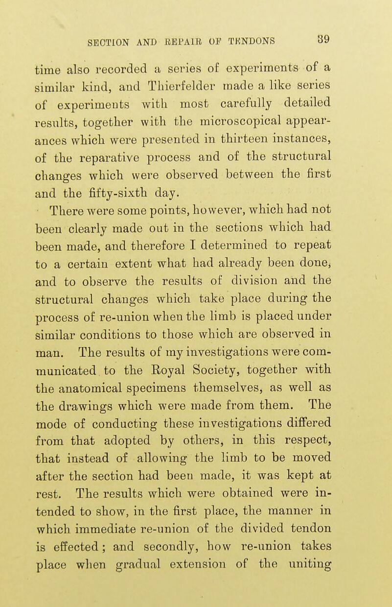 time also recorded a series of experiments of a similar kind, and Thierfelder made a like series of experiments with most carefully detailed results, together with the microscopical appear- ances which were presented in thirteen instances, of the reparative process and of the structural changes which were observed between the first and the fifty-sixth day. There were some points, however, which had not been clearly made out in the sections which had been made, and therefore I determined to repeat to a certain extent what had already been done, and to observe the results of division and the structural changes which take place during the process of re-union when the limb is placed under similar conditions to those which are observed in man. The results of my investigations were com- municated to the Royal Society, together with the anatomical specimens themselves, as well as the drawings which were made from them. The mode of conducting these investigations differed from that adopted by others, in this respect, that instead of allowing the limb to be moved after the section had been made, it was kept at rest. The results which were obtained were in- tended to show, in the first place, the manner in which immediate re-union of the divided tendon is effected; and secondly, how re-union takes place when gradual extension of the uniting