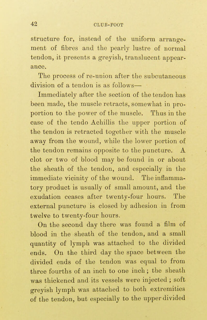 structure for, instead of the uniform arrange- ment of fibres and the pearly lustre of normal tendon, it presents a greyish, translucent appear- ance. The process of re-union after the subcutaneous division of a tendon is as follows— Immediately after the section of the tendon has been made, the muscle retracts, somewhat in pro- portion to the power of the muscle. Thus in the case of the tendo Achillis the upper portion of the tendon is retracted together with the muscle away from the wound, while the lower portion of the tendon remains opposite to the puncture. A clot or two of blood may be found in or about the sheath of the tendon, and especially in the immediate vicinity of the wound. The inflamma- tory product is usually of small amount, and the exudation ceases after twenty-four hours. The external puncture is closed by adhesion in from twelve to twenty-four hours. On the second day there was found a film of blood in the sheath of the tendon, and a small quantity of lymph was attached to the divided ends. On the third day the space between the divided ends of the tendon was equal to from three fourths of an inch to one inch; the sheath was thickened and its vessels were injected ; soft greyish lymph was attached to both extremities of the tendon, but especially to the upper divided