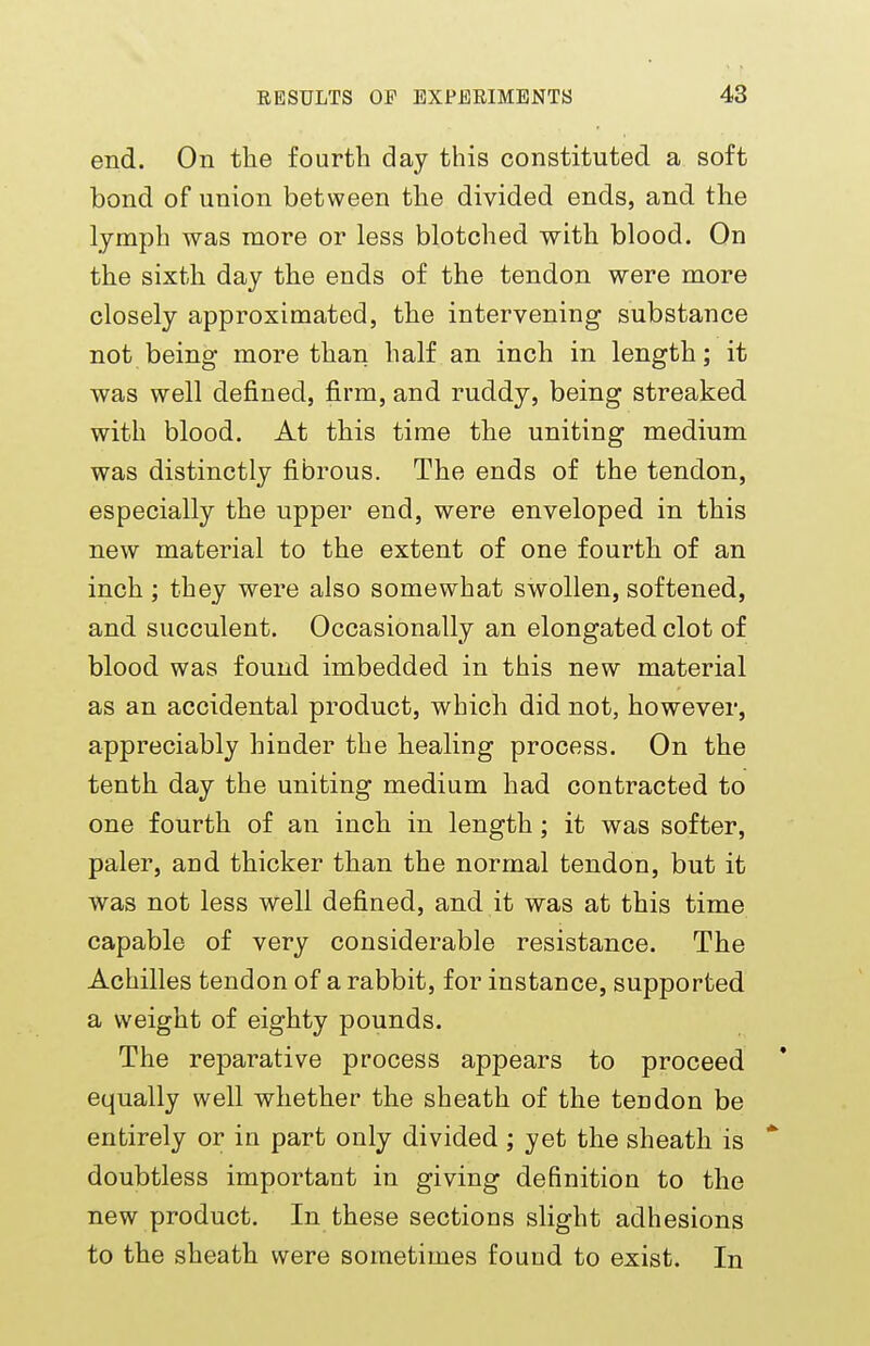 end. On the fourth day this constituted a soft bond of union between the divided ends, and the lymph was more or less blotched with blood. On the sixth day the ends of the tendon were more closely approximated, the intervening substance not being more than half an inch in length; it was well defined, firm, and ruddy, being streaked with blood. At this time the uniting medium was distinctly fibrous. The ends of the tendon, especially the upper end, were enveloped in this new material to the extent of one fourth of an inch; they were also somewhat swollen, softened, and succulent. Occasionally an elongated clot of blood was found imbedded in this new material as an accidental product, which did not, however, appreciably hinder the healing process. On the tenth day the uniting medium had contracted to one fourth of an inch in length; it was softer, paler, and thicker than the normal tendon, but it was not less well defined, and it was at this time capable of very considerable resistance. The Achilles tendon of a rabbit, for instance, supported a weight of eighty pounds. The reparative process appears to proceed equally well whether the sheath of the tendon be entirely or in part only divided ; yet the sheath is * doubtless important in giving definition to the new product. In these sections slight adhesions to the sheath were sometimes found to exist. In